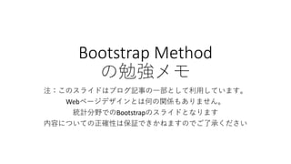 Bootstrap Method
の勉強メモ
注：このスライドはブログ記事の一部として利用しています。
Webページデザインとは何の関係もありません。
統計分野でのBootstrapのスライドとなります
内容についての正確性は保証できかねますのでご了承ください
 