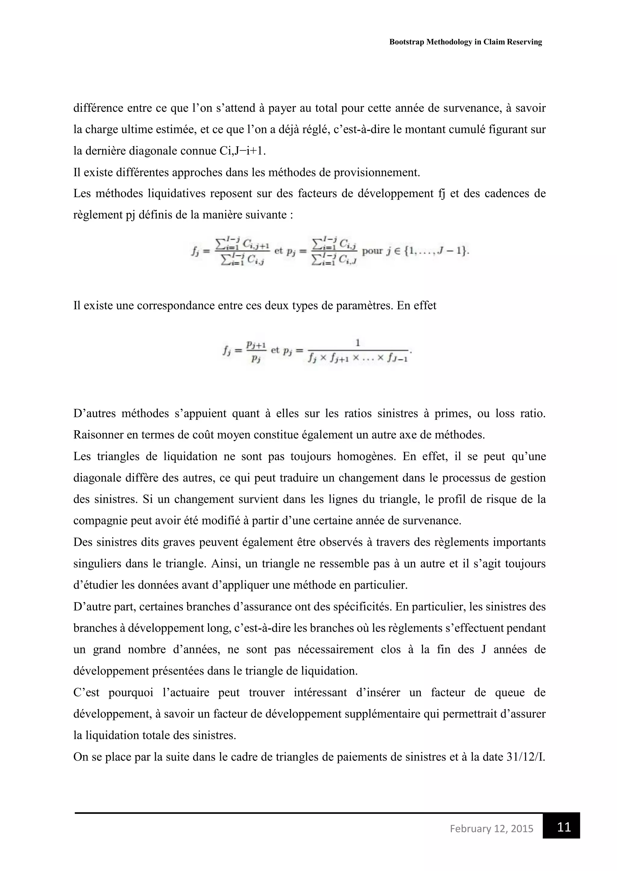 Bootstrap Methodology in Claim Reserving
11February 12, 2015
différence entre ce que l’on s’attend à payer au total pour cette année de survenance, à savoir
la charge ultime estimée, et ce que l’on a déjà réglé, c’est-à-dire le montant cumulé figurant sur
la dernière diagonale connue Ci,J−i+1.
Il existe différentes approches dans les méthodes de provisionnement.
Les méthodes liquidatives reposent sur des facteurs de développement fj et des cadences de
règlement pj définis de la manière suivante :
Il existe une correspondance entre ces deux types de paramètres. En effet
D’autres méthodes s’appuient quant à elles sur les ratios sinistres à primes, ou loss ratio.
Raisonner en termes de coût moyen constitue également un autre axe de méthodes.
Les triangles de liquidation ne sont pas toujours homogènes. En effet, il se peut qu’une
diagonale diffère des autres, ce qui peut traduire un changement dans le processus de gestion
des sinistres. Si un changement survient dans les lignes du triangle, le profil de risque de la
compagnie peut avoir été modifié à partir d’une certaine année de survenance.
Des sinistres dits graves peuvent également être observés à travers des règlements importants
singuliers dans le triangle. Ainsi, un triangle ne ressemble pas à un autre et il s’agit toujours
d’étudier les données avant d’appliquer une méthode en particulier.
D’autre part, certaines branches d’assurance ont des spécificités. En particulier, les sinistres des
branches à développement long, c’est-à-dire les branches où les règlements s’effectuent pendant
un grand nombre d’années, ne sont pas nécessairement clos à la fin des J années de
développement présentées dans le triangle de liquidation.
C’est pourquoi l’actuaire peut trouver intéressant d’insérer un facteur de queue de
développement, à savoir un facteur de développement supplémentaire qui permettrait d’assurer
la liquidation totale des sinistres.
On se place par la suite dans le cadre de triangles de paiements de sinistres et à la date 31/12/I.
 