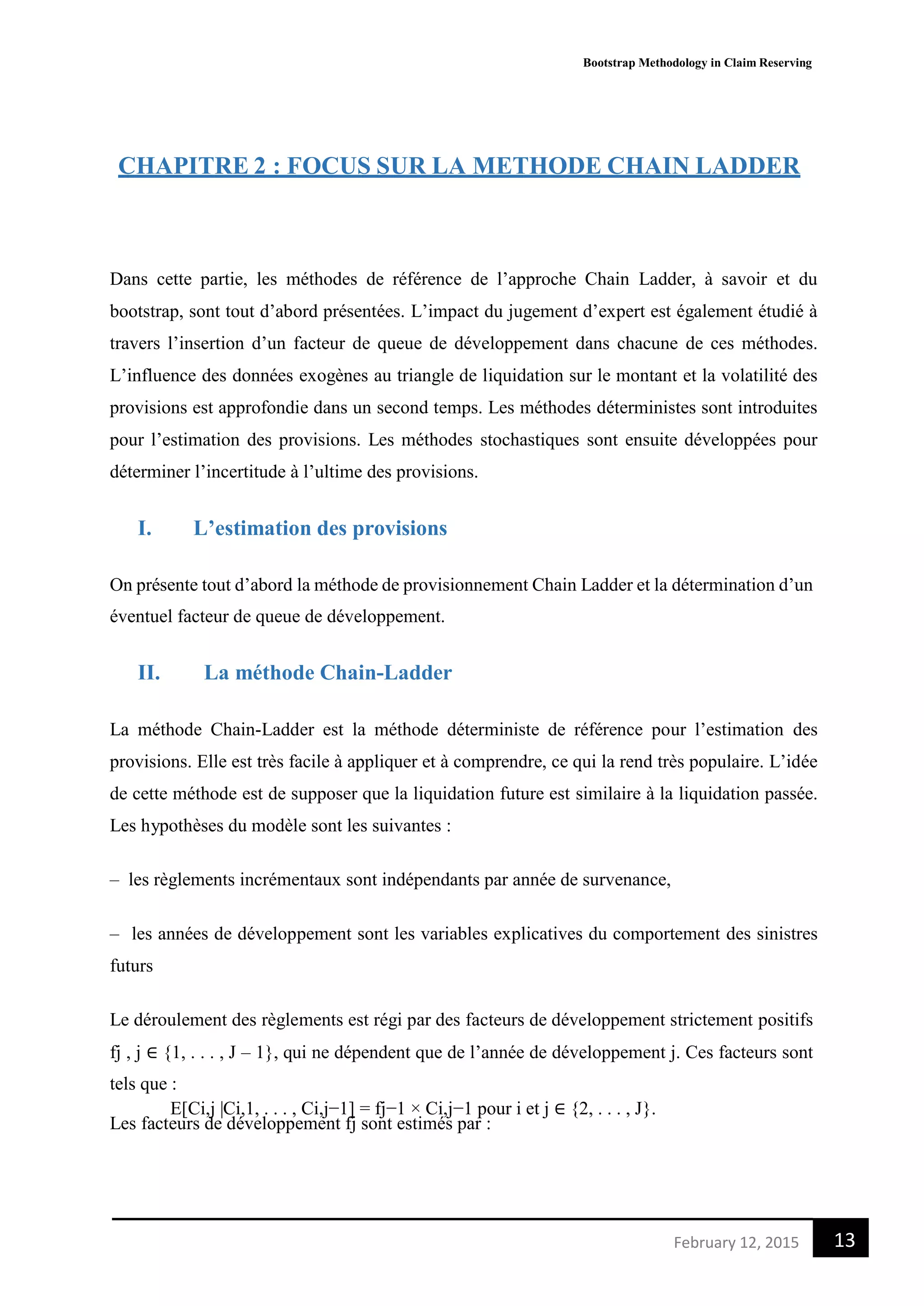 Bootstrap Methodology in Claim Reserving
13February 12, 2015
CHAPITRE 2 : FOCUS SUR LA METHODE CHAIN LADDER
Dans cette partie, les méthodes de référence de l’approche Chain Ladder, à savoir et du
bootstrap, sont tout d’abord présentées. L’impact du jugement d’expert est également étudié à
travers l’insertion d’un facteur de queue de développement dans chacune de ces méthodes.
L’influence des données exogènes au triangle de liquidation sur le montant et la volatilité des
provisions est approfondie dans un second temps. Les méthodes déterministes sont introduites
pour l’estimation des provisions. Les méthodes stochastiques sont ensuite développées pour
déterminer l’incertitude à l’ultime des provisions.
I. L’estimation des provisions
On présente tout d’abord la méthode de provisionnement Chain Ladder et la détermination d’un
éventuel facteur de queue de développement.
II. La méthode Chain-Ladder
La méthode Chain-Ladder est la méthode déterministe de référence pour l’estimation des
provisions. Elle est très facile à appliquer et à comprendre, ce qui la rend très populaire. L’idée
de cette méthode est de supposer que la liquidation future est similaire à la liquidation passée.
Les hypothèses du modèle sont les suivantes :
– les règlements incrémentaux sont indépendants par année de survenance,
– les années de développement sont les variables explicatives du comportement des sinistres
futurs
Le déroulement des règlements est régi par des facteurs de développement strictement positifs
fj , j ∈ {1, . . . , J – 1}, qui ne dépendent que de l’année de développement j. Ces facteurs sont
tels que :
E[Ci,j |Ci,1, . . . , Ci,j−1] = fj−1 × Ci,j−1 pour i et j ∈ {2, . . . , J}.
Les facteurs de développement fj sont estimés par :
 