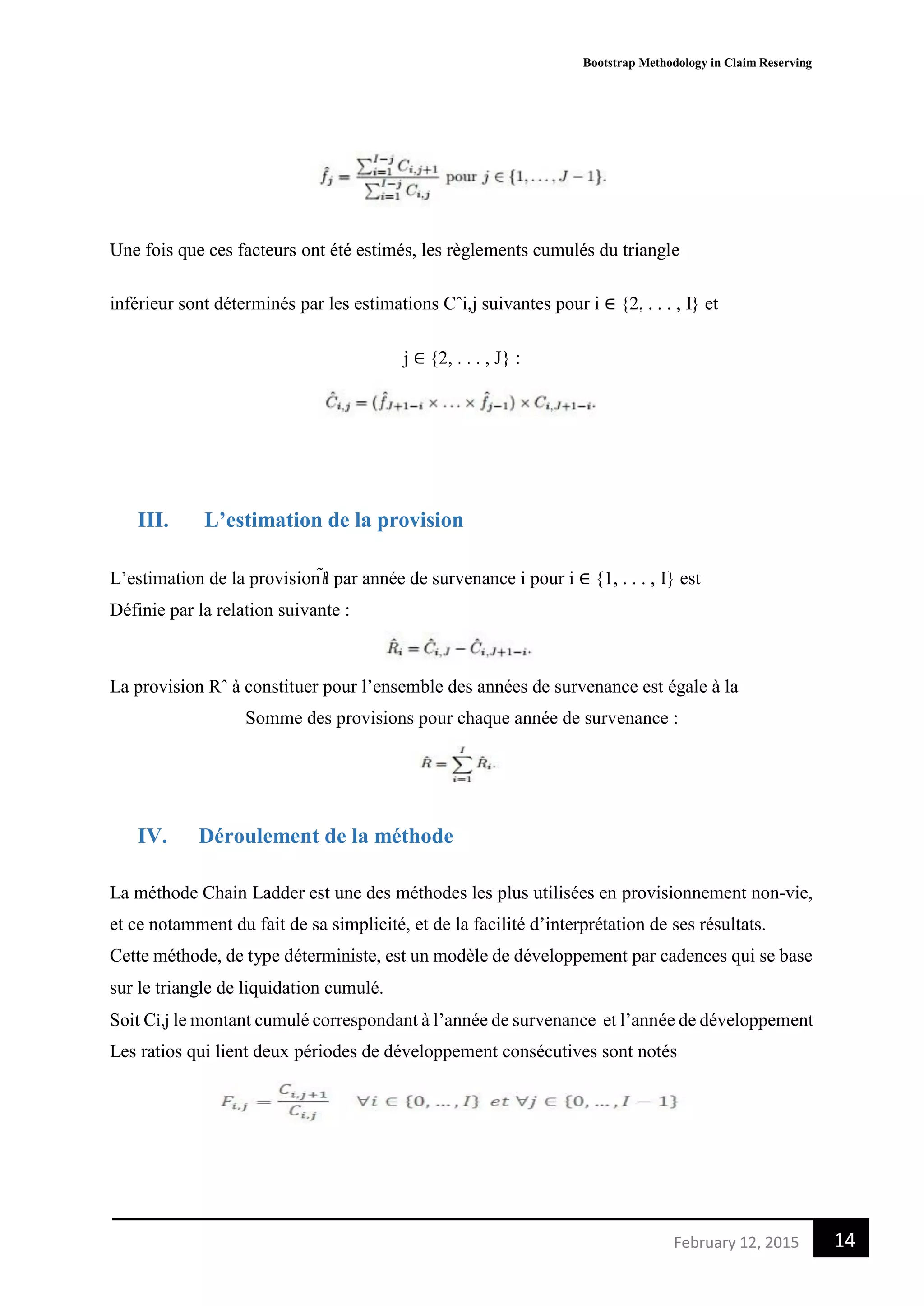 Bootstrap Methodology in Claim Reserving
14February 12, 2015
Une fois que ces facteurs ont été estimés, les règlements cumulés du triangle
inférieur sont déterminés par les estimations Cˆi,j suivantes pour i ∈ {2, . . . , I} et
j ∈ {2, . . . , J} :
III. L’estimation de la provision
L’estimation de la provision 𝑅̃i par année de survenance i pour i ∈ {1, . . . , I} est
Définie par la relation suivante :
La provision Rˆ à constituer pour l’ensemble des années de survenance est égale à la
Somme des provisions pour chaque année de survenance :
IV. Déroulement de la méthode
La méthode Chain Ladder est une des méthodes les plus utilisées en provisionnement non-vie,
et ce notamment du fait de sa simplicité, et de la facilité d’interprétation de ses résultats.
Cette méthode, de type déterministe, est un modèle de développement par cadences qui se base
sur le triangle de liquidation cumulé.
Soit Ci,j le montant cumulé correspondant à l’année de survenance et l’année de développement
Les ratios qui lient deux périodes de développement consécutives sont notés
 