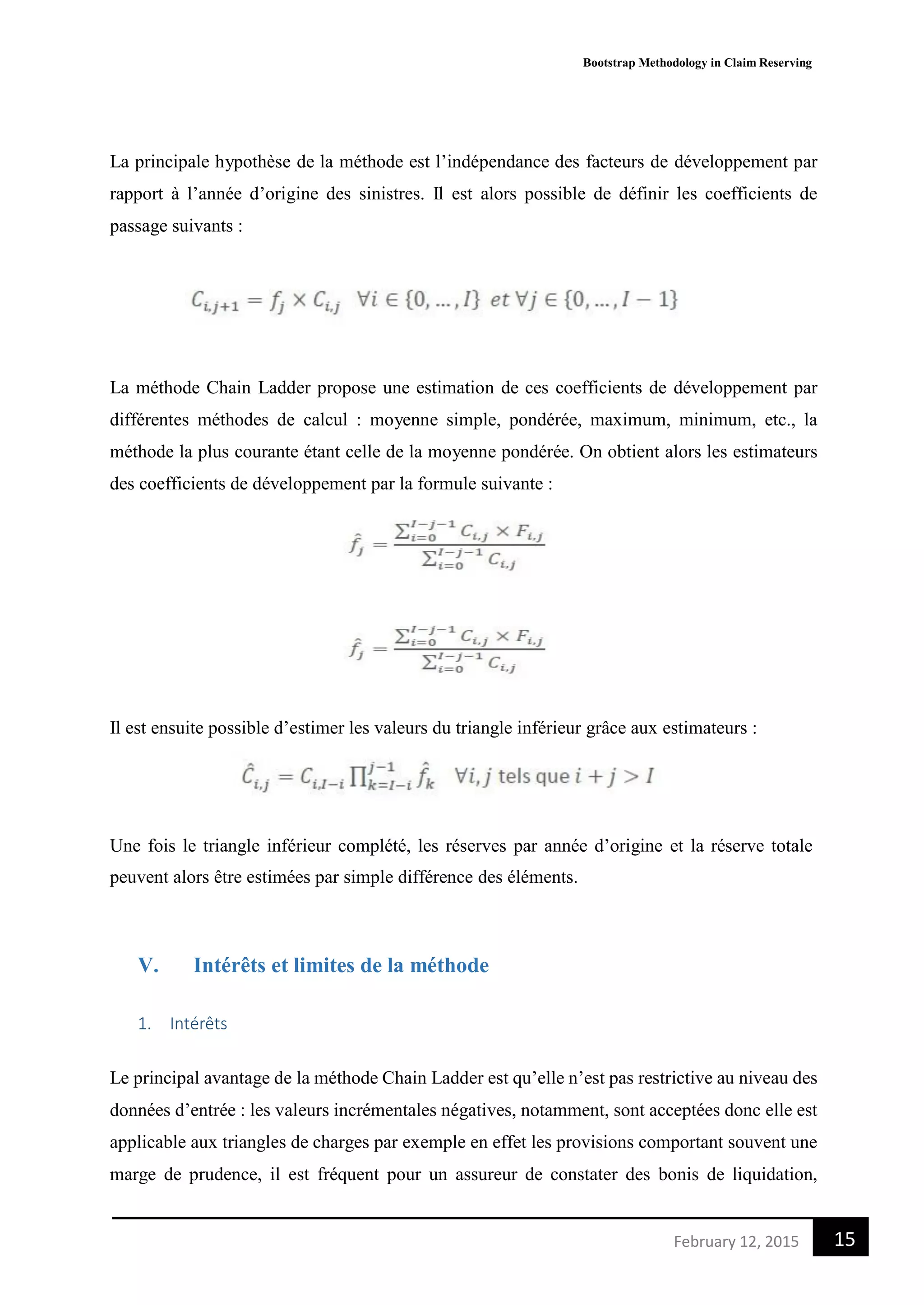 Bootstrap Methodology in Claim Reserving
15February 12, 2015
La principale hypothèse de la méthode est l’indépendance des facteurs de développement par
rapport à l’année d’origine des sinistres. Il est alors possible de définir les coefficients de
passage suivants :
La méthode Chain Ladder propose une estimation de ces coefficients de développement par
différentes méthodes de calcul : moyenne simple, pondérée, maximum, minimum, etc., la
méthode la plus courante étant celle de la moyenne pondérée. On obtient alors les estimateurs
des coefficients de développement par la formule suivante :
Il est ensuite possible d’estimer les valeurs du triangle inférieur grâce aux estimateurs :
Une fois le triangle inférieur complété, les réserves par année d’origine et la réserve totale
peuvent alors être estimées par simple différence des éléments.
V. Intérêts et limites de la méthode
1. Intérêts
Le principal avantage de la méthode Chain Ladder est qu’elle n’est pas restrictive au niveau des
données d’entrée : les valeurs incrémentales négatives, notamment, sont acceptées donc elle est
applicable aux triangles de charges par exemple en effet les provisions comportant souvent une
marge de prudence, il est fréquent pour un assureur de constater des bonis de liquidation,
 