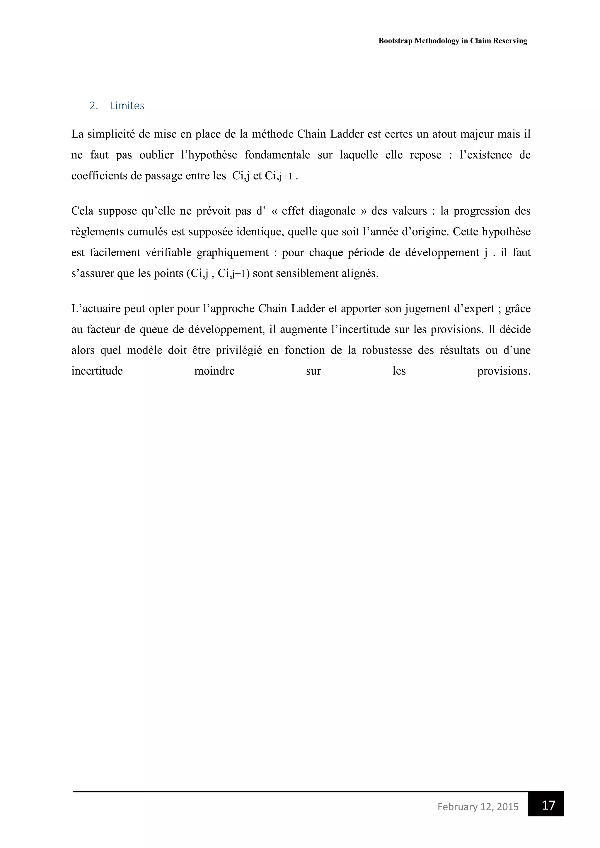 Bootstrap Methodology in Claim Reserving
17February 12, 2015
2. Limites
La simplicité de mise en place de la méthode Chain Ladder est certes un atout majeur mais il
ne faut pas oublier l’hypothèse fondamentale sur laquelle elle repose : l’existence de
coefficients de passage entre les Ci,j et Ci,j+1 .
Cela suppose qu’elle ne prévoit pas d’ « effet diagonale » des valeurs : la progression des
règlements cumulés est supposée identique, quelle que soit l’année d’origine. Cette hypothèse
est facilement vérifiable graphiquement : pour chaque période de développement j . il faut
s’assurer que les points (Ci,j , Ci,j+1) sont sensiblement alignés.
L’actuaire peut opter pour l’approche Chain Ladder et apporter son jugement d’expert ; grâce
au facteur de queue de développement, il augmente l’incertitude sur les provisions. Il décide
alors quel modèle doit être privilégié en fonction de la robustesse des résultats ou d’une
incertitude moindre sur les provisions.
 
