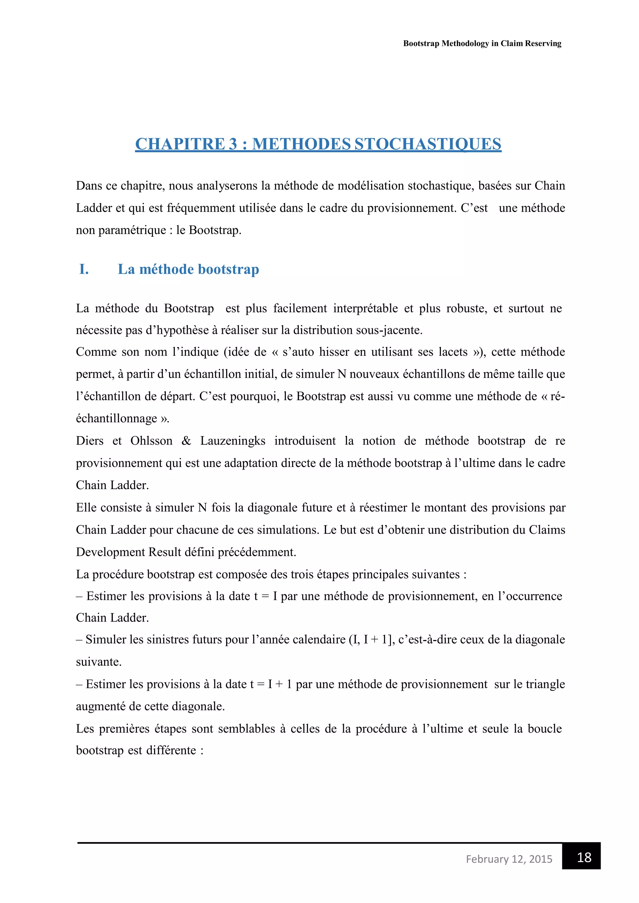 Bootstrap Methodology in Claim Reserving
18February 12, 2015
CHAPITRE 3 : METHODES STOCHASTIQUES
Dans ce chapitre, nous analyserons la méthode de modélisation stochastique, basées sur Chain
Ladder et qui est fréquemment utilisée dans le cadre du provisionnement. C’est une méthode
non paramétrique : le Bootstrap.
I. La méthode bootstrap
La méthode du Bootstrap est plus facilement interprétable et plus robuste, et surtout ne
nécessite pas d’hypothèse à réaliser sur la distribution sous-jacente.
Comme son nom l’indique (idée de « s’auto hisser en utilisant ses lacets »), cette méthode
permet, à partir d’un échantillon initial, de simuler N nouveaux échantillons de même taille que
l’échantillon de départ. C’est pourquoi, le Bootstrap est aussi vu comme une méthode de « ré-
échantillonnage ».
Diers et Ohlsson & Lauzeningks introduisent la notion de méthode bootstrap de re
provisionnement qui est une adaptation directe de la méthode bootstrap à l’ultime dans le cadre
Chain Ladder.
Elle consiste à simuler N fois la diagonale future et à réestimer le montant des provisions par
Chain Ladder pour chacune de ces simulations. Le but est d’obtenir une distribution du Claims
Development Result défini précédemment.
La procédure bootstrap est composée des trois étapes principales suivantes :
– Estimer les provisions à la date t = I par une méthode de provisionnement, en l’occurrence
Chain Ladder.
– Simuler les sinistres futurs pour l’année calendaire (I, I + 1], c’est-à-dire ceux de la diagonale
suivante.
– Estimer les provisions à la date t = I + 1 par une méthode de provisionnement sur le triangle
augmenté de cette diagonale.
Les premières étapes sont semblables à celles de la procédure à l’ultime et seule la boucle
bootstrap est différente :
 