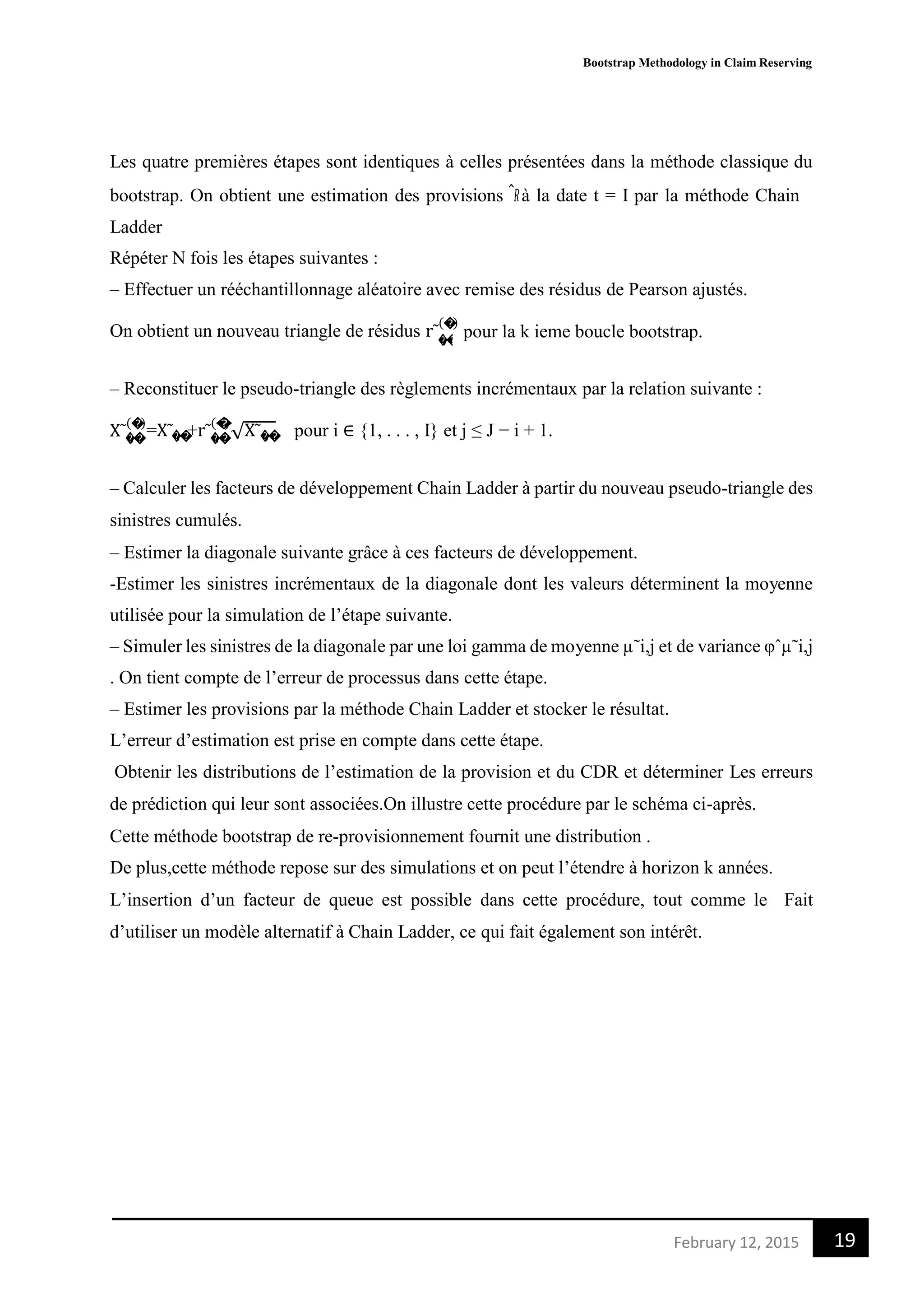 Bootstrap Methodology in Claim Reserving
19February 12, 2015
�,�
Les quatre premières étapes sont identiques à celles présentées dans la méthode classique du
bootstrap. On obtient une estimation des provisions 𝑅̂ à la date t = I par la méthode Chain
Ladder
Répéter N fois les étapes suivantes :
– Effectuer un rééchantillonnage aléatoire avec remise des résidus de Pearson ajustés.
On obtient un nouveau triangle de résidus r˜
(�)
pour la k ieme boucle bootstrap.
– Reconstituer le pseudo-triangle des règlements incrémentaux par la relation suivante :
(�)
=X˜ +r˜
(�)
√X˜ pour i ∈ {1, . . . , I} et j ≤ J − i + 1.X˜�,� �,� �,� �,�
– Calculer les facteurs de développement Chain Ladder à partir du nouveau pseudo-triangle des
sinistres cumulés.
– Estimer la diagonale suivante grâce à ces facteurs de développement.
-Estimer les sinistres incrémentaux de la diagonale dont les valeurs déterminent la moyenne
utilisée pour la simulation de l’étape suivante.
– Simuler les sinistres de la diagonale par une loi gamma de moyenne µ˜i,j et de variance φˆµ˜i,j
. On tient compte de l’erreur de processus dans cette étape.
– Estimer les provisions par la méthode Chain Ladder et stocker le résultat.
L’erreur d’estimation est prise en compte dans cette étape.
Obtenir les distributions de l’estimation de la provision et du CDR et déterminer Les erreurs
de prédiction qui leur sont associées.On illustre cette procédure par le schéma ci-après.
Cette méthode bootstrap de re-provisionnement fournit une distribution .
De plus,cette méthode repose sur des simulations et on peut l’étendre à horizon k années.
L’insertion d’un facteur de queue est possible dans cette procédure, tout comme le Fait
d’utiliser un modèle alternatif à Chain Ladder, ce qui fait également son intérêt.
 