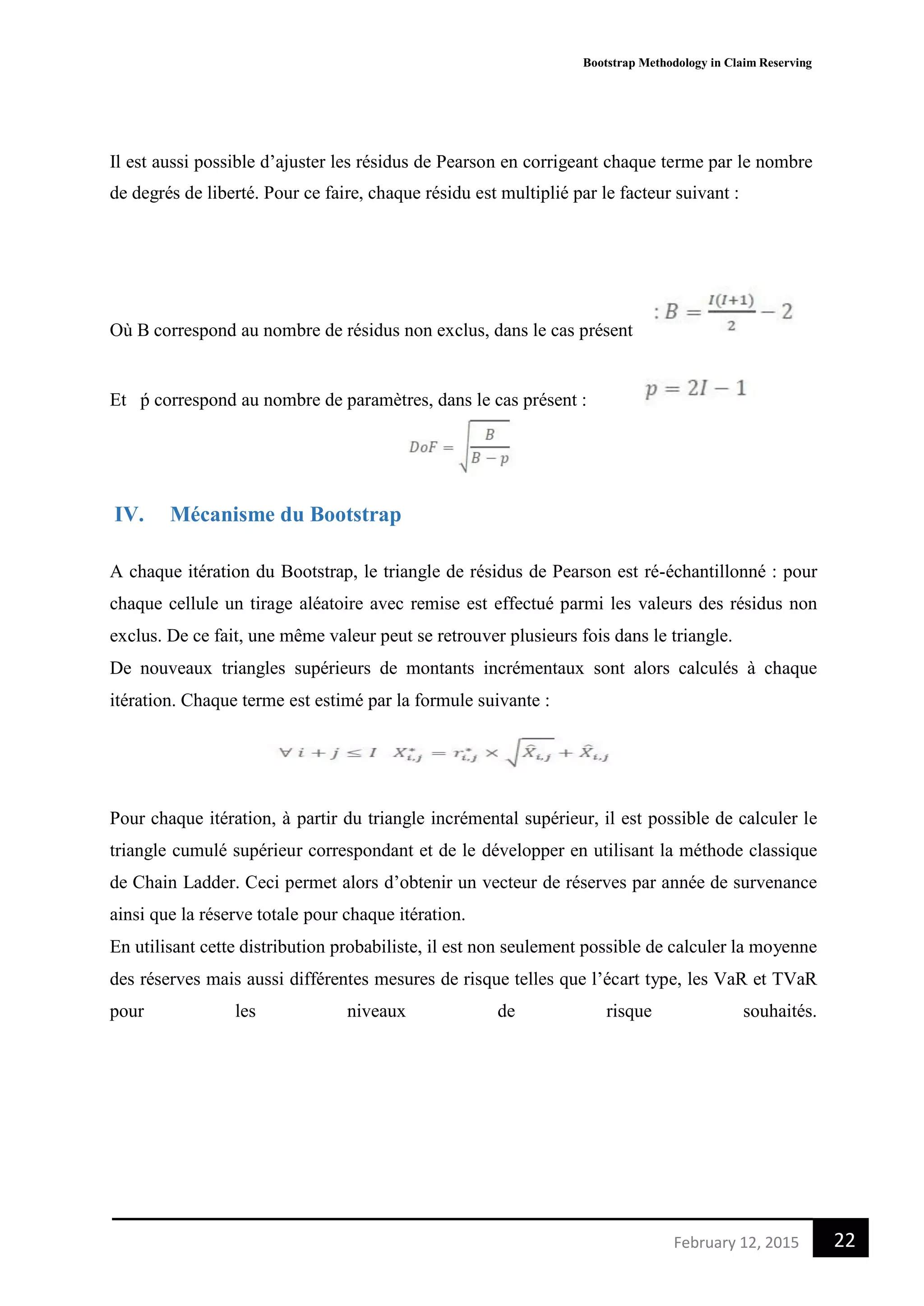 Bootstrap Methodology in Claim Reserving
22February 12, 2015
Il est aussi possible d’ajuster les résidus de Pearson en corrigeant chaque terme par le nombre
de degrés de liberté. Pour ce faire, chaque résidu est multiplié par le facteur suivant :
Où B correspond au nombre de résidus non exclus, dans le cas présent
Et ṕ correspond au nombre de paramètres, dans le cas présent :
IV. Mécanisme du Bootstrap
A chaque itération du Bootstrap, le triangle de résidus de Pearson est ré-échantillonné : pour
chaque cellule un tirage aléatoire avec remise est effectué parmi les valeurs des résidus non
exclus. De ce fait, une même valeur peut se retrouver plusieurs fois dans le triangle.
De nouveaux triangles supérieurs de montants incrémentaux sont alors calculés à chaque
itération. Chaque terme est estimé par la formule suivante :
Pour chaque itération, à partir du triangle incrémental supérieur, il est possible de calculer le
triangle cumulé supérieur correspondant et de le développer en utilisant la méthode classique
de Chain Ladder. Ceci permet alors d’obtenir un vecteur de réserves par année de survenance
ainsi que la réserve totale pour chaque itération.
En utilisant cette distribution probabiliste, il est non seulement possible de calculer la moyenne
des réserves mais aussi différentes mesures de risque telles que l’écart type, les VaR et TVaR
pour les niveaux de risque souhaités.
 