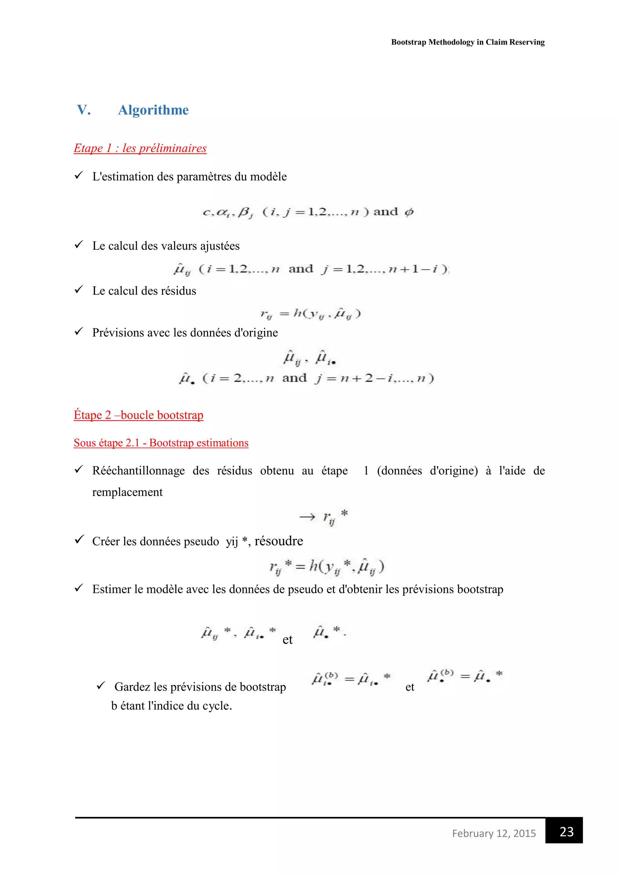 Bootstrap Methodology in Claim Reserving
23February 12, 2015
V. Algorithme
Etape 1 : les préliminaires
 L'estimation des paramètres du modèle
 Le calcul des valeurs ajustées
 Le calcul des résidus
 Prévisions avec les données d'origine
Étape 2 –boucle bootstrap
Sous étape 2.1 - Bootstrap estimations
 Rééchantillonnage des résidus obtenu au étape 1 (données d'origine) à l'aide de
remplacement
 Créer les données pseudo yij *, résoudre
 Estimer le modèle avec les données de pseudo et d'obtenir les prévisions bootstrap
et
 Gardez les prévisions de bootstrap et
b étant l'indice du cycle.
 