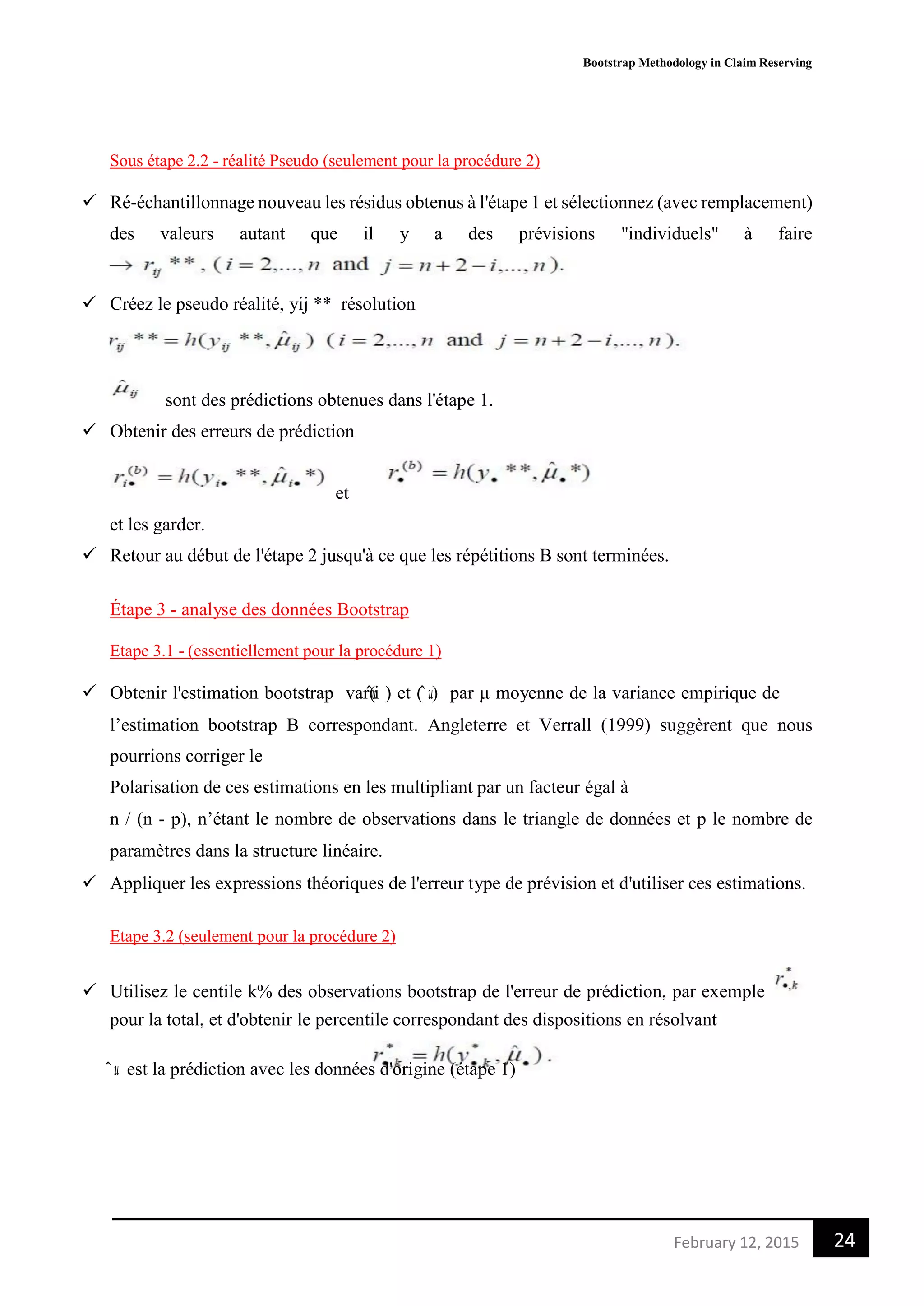 Bootstrap Methodology in Claim Reserving
24February 12, 2015
Sous étape 2.2 - réalité Pseudo (seulement pour la procédure 2)
 Ré-échantillonnage nouveau les résidus obtenus à l'étape 1 et sélectionnez (avec remplacement)
des valeurs autant que il y a des prévisions "individuels" à faire
 Créez le pseudo réalité, yij ** résolution
sont des prédictions obtenues dans l'étape 1.
 Obtenir des erreurs de prédiction
et
et les garder.
 Retour au début de l'étape 2 jusqu'à ce que les répétitions B sont terminées.
Étape 3 - analyse des données Bootstrap
Etape 3.1 - (essentiellement pour la procédure 1)
 Obtenir l'estimation bootstrap var(𝑢̂i ) et ( 𝑢̂.) par μ moyenne de la variance empirique de
l’estimation bootstrap B correspondant. Angleterre et Verrall (1999) suggèrent que nous
pourrions corriger le
Polarisation de ces estimations en les multipliant par un facteur égal à
n / (n - p), n’étant le nombre de observations dans le triangle de données et p le nombre de
paramètres dans la structure linéaire.
 Appliquer les expressions théoriques de l'erreur type de prévision et d'utiliser ces estimations.
Etape 3.2 (seulement pour la procédure 2)
 Utilisez le centile k% des observations bootstrap de l'erreur de prédiction, par exemple
pour la total, et d'obtenir le percentile correspondant des dispositions en résolvant
𝑢̂. est la prédiction avec les données d'origine (étape 1)
 