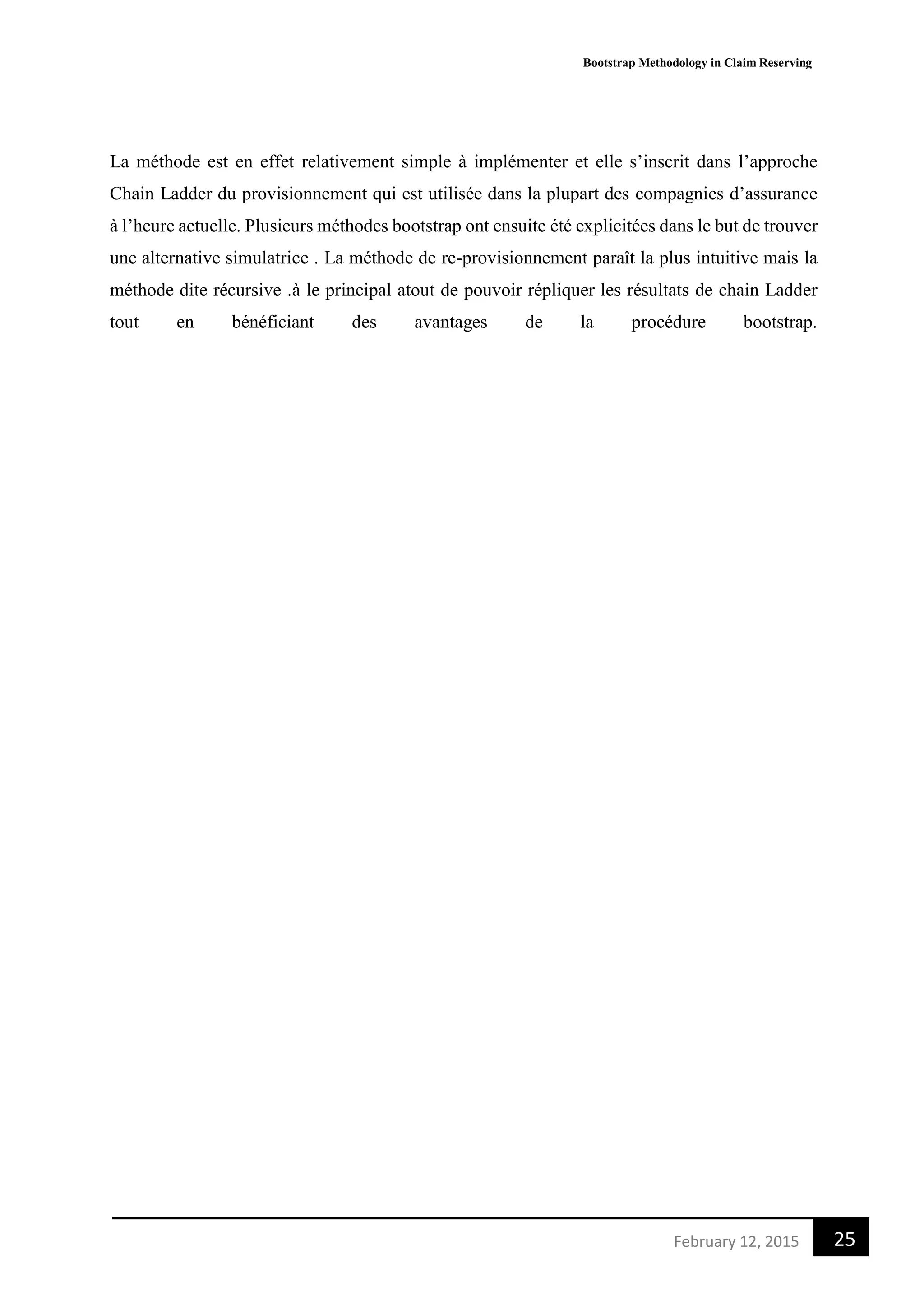 Bootstrap Methodology in Claim Reserving
25February 12, 2015
La méthode est en effet relativement simple à implémenter et elle s’inscrit dans l’approche
Chain Ladder du provisionnement qui est utilisée dans la plupart des compagnies d’assurance
à l’heure actuelle. Plusieurs méthodes bootstrap ont ensuite été explicitées dans le but de trouver
une alternative simulatrice . La méthode de re-provisionnement paraît la plus intuitive mais la
méthode dite récursive .à le principal atout de pouvoir répliquer les résultats de chain Ladder
tout en bénéficiant des avantages de la procédure bootstrap.
 