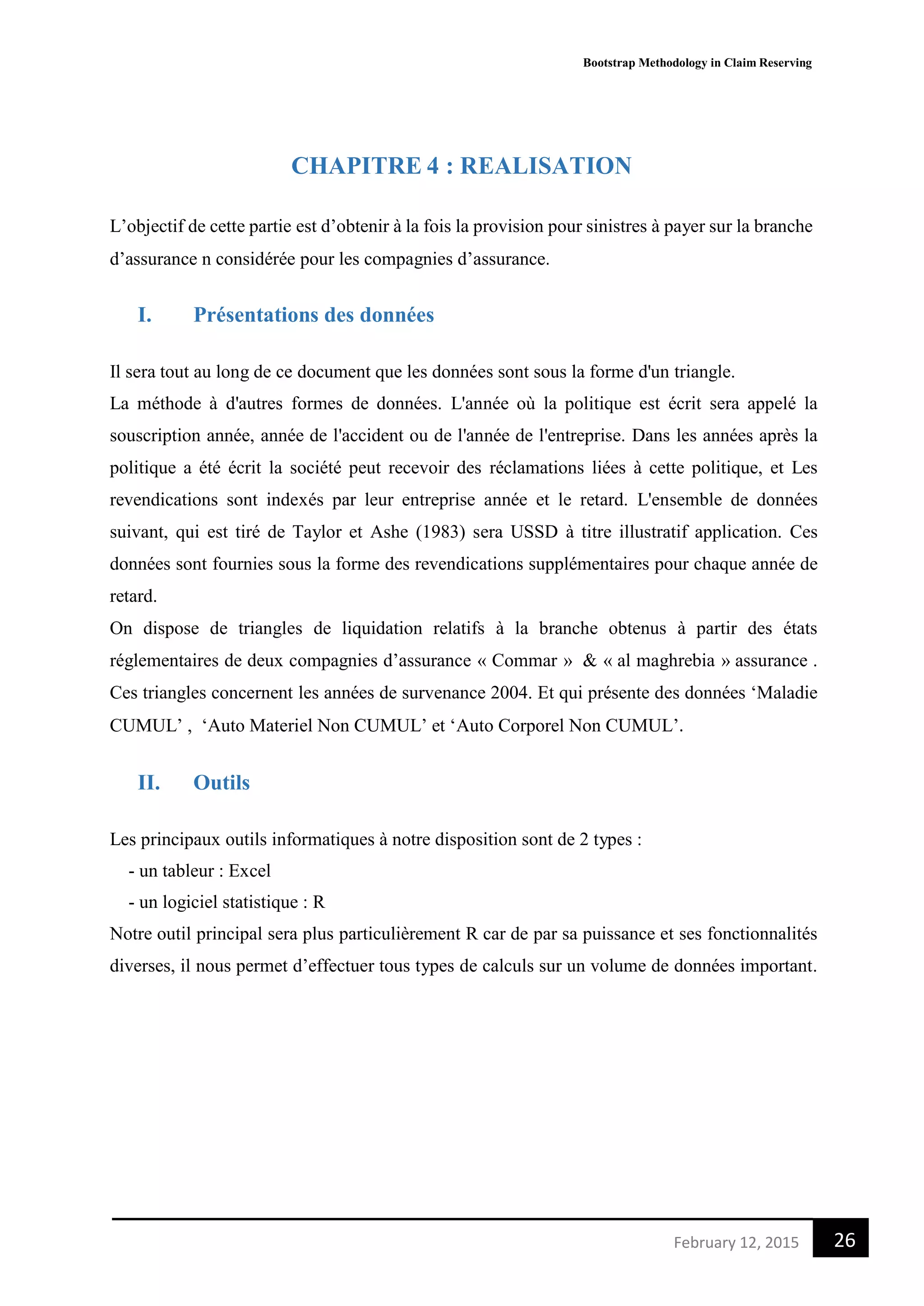 Bootstrap Methodology in Claim Reserving
26February 12, 2015
CHAPITRE 4 : REALISATION
L’objectif de cette partie est d’obtenir à la fois la provision pour sinistres à payer sur la branche
d’assurance n considérée pour les compagnies d’assurance.
I. Présentations des données
Il sera tout au long de ce document que les données sont sous la forme d'un triangle.
La méthode à d'autres formes de données. L'année où la politique est écrit sera appelé la
souscription année, année de l'accident ou de l'année de l'entreprise. Dans les années après la
politique a été écrit la société peut recevoir des réclamations liées à cette politique, et Les
revendications sont indexés par leur entreprise année et le retard. L'ensemble de données
suivant, qui est tiré de Taylor et Ashe (1983) sera USSD à titre illustratif application. Ces
données sont fournies sous la forme des revendications supplémentaires pour chaque année de
retard.
On dispose de triangles de liquidation relatifs à la branche obtenus à partir des états
réglementaires de deux compagnies d’assurance « Commar » & « al maghrebia » assurance .
Ces triangles concernent les années de survenance 2004. Et qui présente des données ‘Maladie
CUMUL’ , ‘Auto Materiel Non CUMUL’ et ‘Auto Corporel Non CUMUL’.
II. Outils
Les principaux outils informatiques à notre disposition sont de 2 types :
- un tableur : Excel
- un logiciel statistique : R
Notre outil principal sera plus particulièrement R car de par sa puissance et ses fonctionnalités
diverses, il nous permet d’effectuer tous types de calculs sur un volume de données important.
 