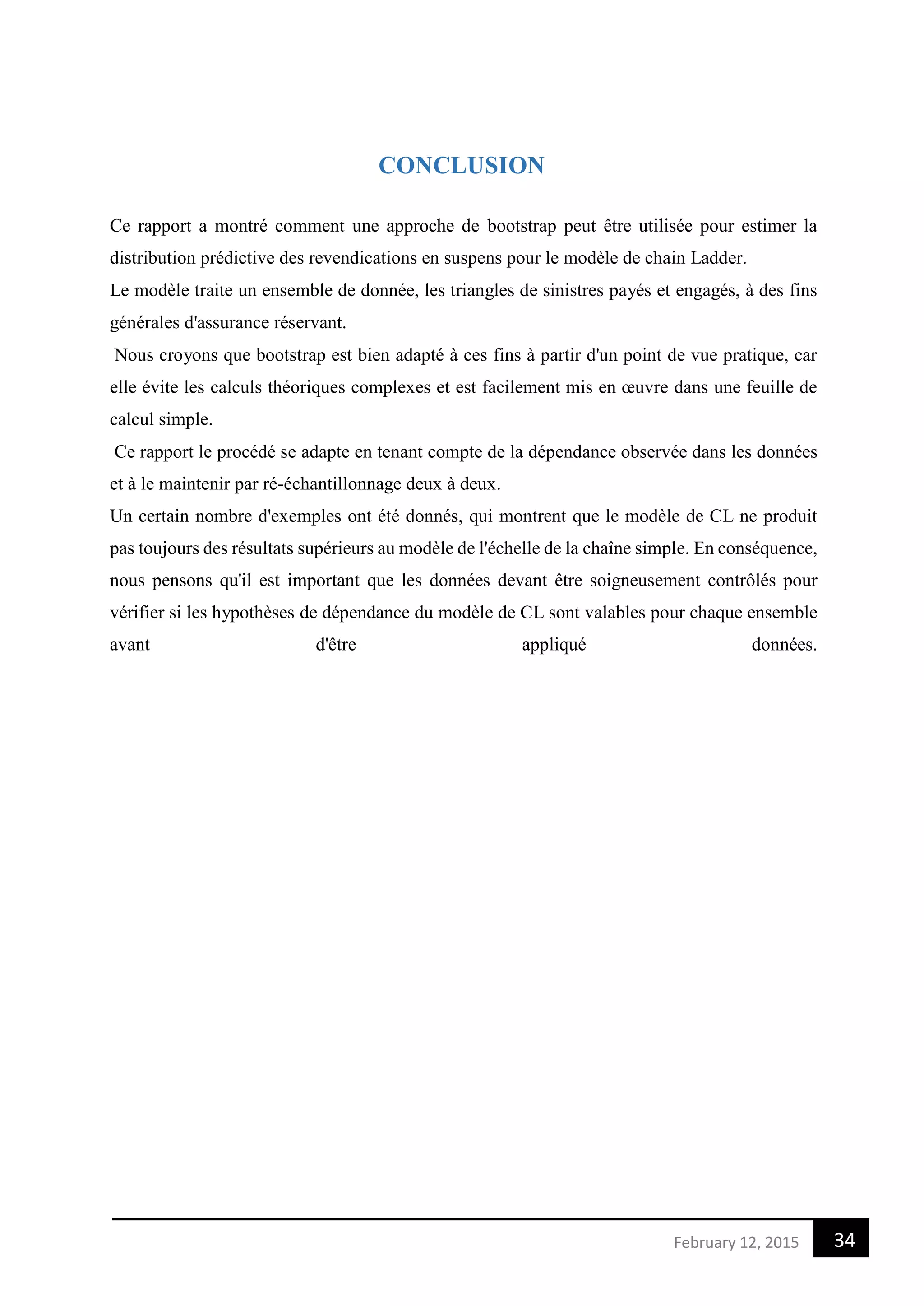 34February 12, 2015
CONCLUSION
Ce rapport a montré comment une approche de bootstrap peut être utilisée pour estimer la
distribution prédictive des revendications en suspens pour le modèle de chain Ladder.
Le modèle traite un ensemble de donnée, les triangles de sinistres payés et engagés, à des fins
générales d'assurance réservant.
Nous croyons que bootstrap est bien adapté à ces fins à partir d'un point de vue pratique, car
elle évite les calculs théoriques complexes et est facilement mis en œuvre dans une feuille de
calcul simple.
Ce rapport le procédé se adapte en tenant compte de la dépendance observée dans les données
et à le maintenir par ré-échantillonnage deux à deux.
Un certain nombre d'exemples ont été donnés, qui montrent que le modèle de CL ne produit
pas toujours des résultats supérieurs au modèle de l'échelle de la chaîne simple. En conséquence,
nous pensons qu'il est important que les données devant être soigneusement contrôlés pour
vérifier si les hypothèses de dépendance du modèle de CL sont valables pour chaque ensemble
avant d'être appliqué données.
 
