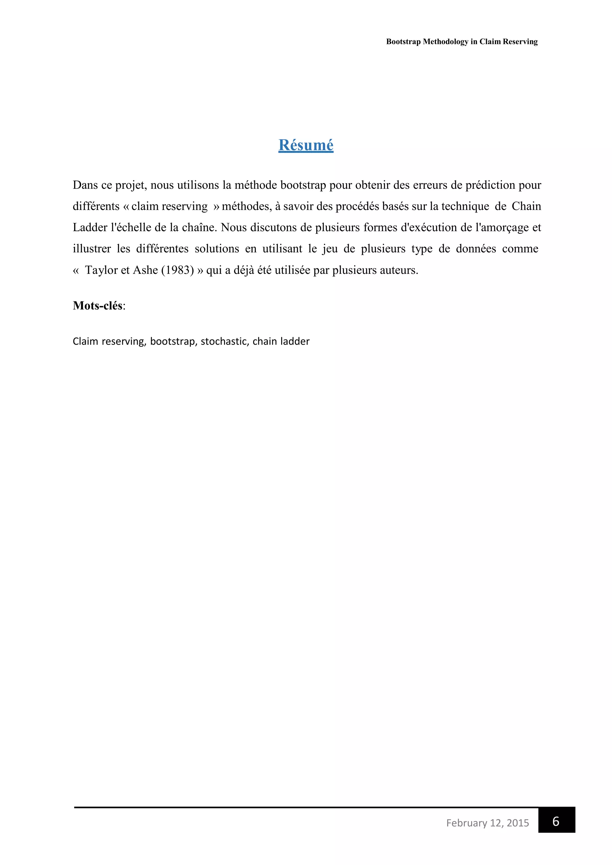 Bootstrap Methodology in Claim Reserving
6February 12, 2015
Résumé
Dans ce projet, nous utilisons la méthode bootstrap pour obtenir des erreurs de prédiction pour
différents « claim reserving » méthodes, à savoir des procédés basés sur la technique de Chain
Ladder l'échelle de la chaîne. Nous discutons de plusieurs formes d'exécution de l'amorçage et
illustrer les différentes solutions en utilisant le jeu de plusieurs type de données comme
« Taylor et Ashe (1983) » qui a déjà été utilisée par plusieurs auteurs.
Mots-clés:
Claim reserving, bootstrap, stochastic, chain ladder
 