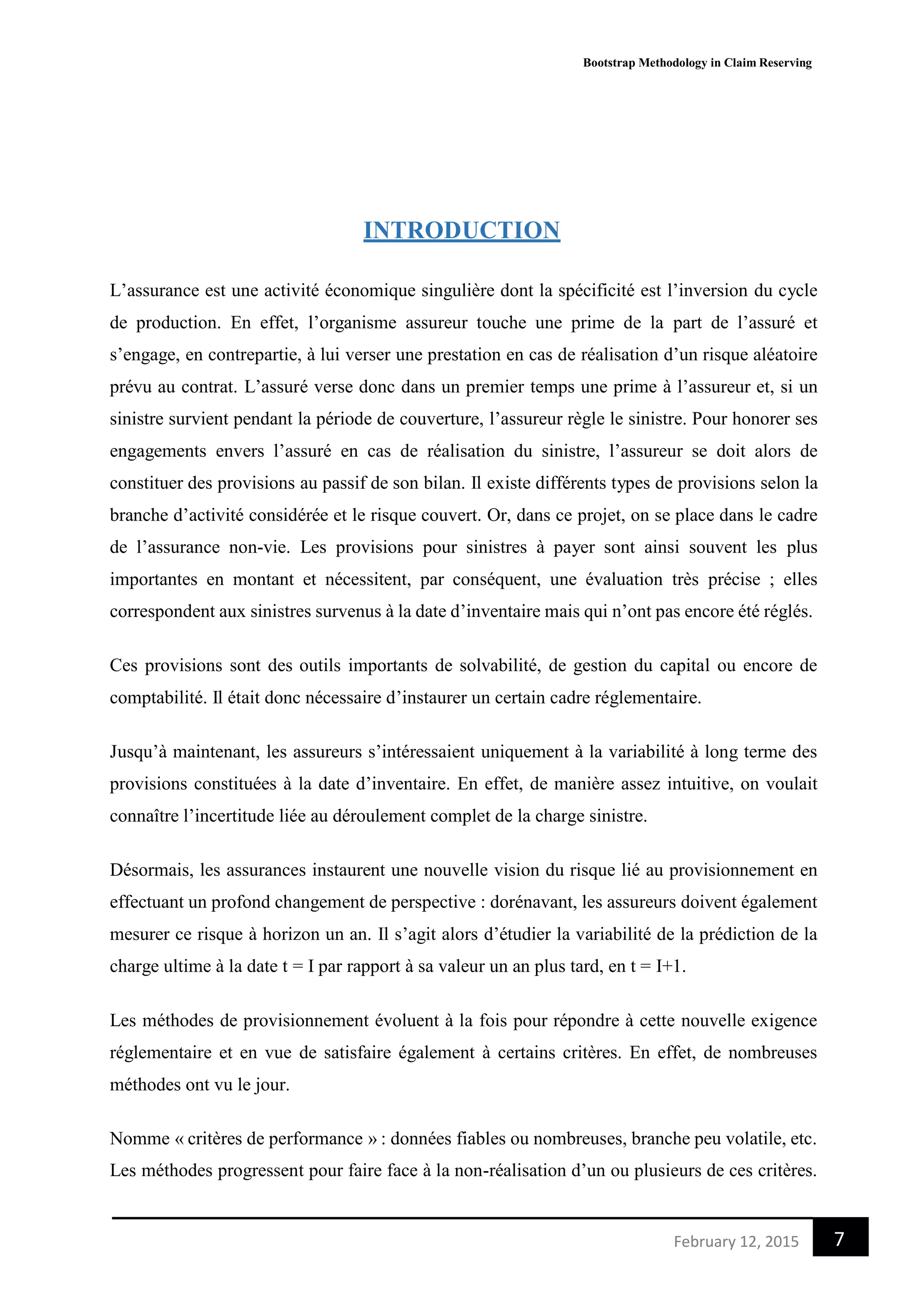 Bootstrap Methodology in Claim Reserving
7February 12, 2015
INTRODUCTION
L’assurance est une activité économique singulière dont la spécificité est l’inversion du cycle
de production. En effet, l’organisme assureur touche une prime de la part de l’assuré et
s’engage, en contrepartie, à lui verser une prestation en cas de réalisation d’un risque aléatoire
prévu au contrat. L’assuré verse donc dans un premier temps une prime à l’assureur et, si un
sinistre survient pendant la période de couverture, l’assureur règle le sinistre. Pour honorer ses
engagements envers l’assuré en cas de réalisation du sinistre, l’assureur se doit alors de
constituer des provisions au passif de son bilan. Il existe différents types de provisions selon la
branche d’activité considérée et le risque couvert. Or, dans ce projet, on se place dans le cadre
de l’assurance non-vie. Les provisions pour sinistres à payer sont ainsi souvent les plus
importantes en montant et nécessitent, par conséquent, une évaluation très précise ; elles
correspondent aux sinistres survenus à la date d’inventaire mais qui n’ont pas encore été réglés.
Ces provisions sont des outils importants de solvabilité, de gestion du capital ou encore de
comptabilité. Il était donc nécessaire d’instaurer un certain cadre réglementaire.
Jusqu’à maintenant, les assureurs s’intéressaient uniquement à la variabilité à long terme des
provisions constituées à la date d’inventaire. En effet, de manière assez intuitive, on voulait
connaître l’incertitude liée au déroulement complet de la charge sinistre.
Désormais, les assurances instaurent une nouvelle vision du risque lié au provisionnement en
effectuant un profond changement de perspective : dorénavant, les assureurs doivent également
mesurer ce risque à horizon un an. Il s’agit alors d’étudier la variabilité de la prédiction de la
charge ultime à la date t = I par rapport à sa valeur un an plus tard, en t = I+1.
Les méthodes de provisionnement évoluent à la fois pour répondre à cette nouvelle exigence
réglementaire et en vue de satisfaire également à certains critères. En effet, de nombreuses
méthodes ont vu le jour.
Nomme « critères de performance » : données fiables ou nombreuses, branche peu volatile, etc.
Les méthodes progressent pour faire face à la non-réalisation d’un ou plusieurs de ces critères.
 