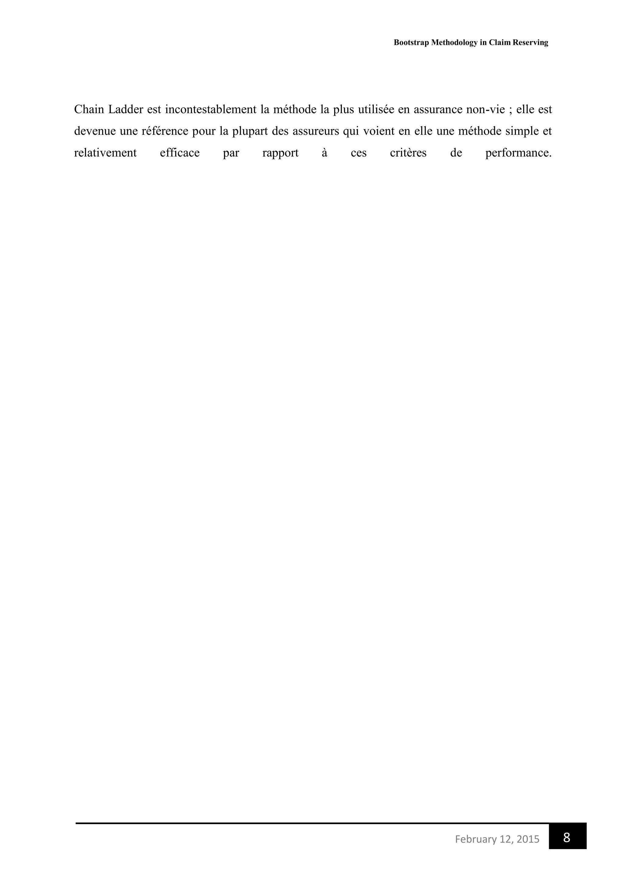 Bootstrap Methodology in Claim Reserving
8February 12, 2015
Chain Ladder est incontestablement la méthode la plus utilisée en assurance non-vie ; elle est
devenue une référence pour la plupart des assureurs qui voient en elle une méthode simple et
relativement efficace par rapport à ces critères de performance.
 