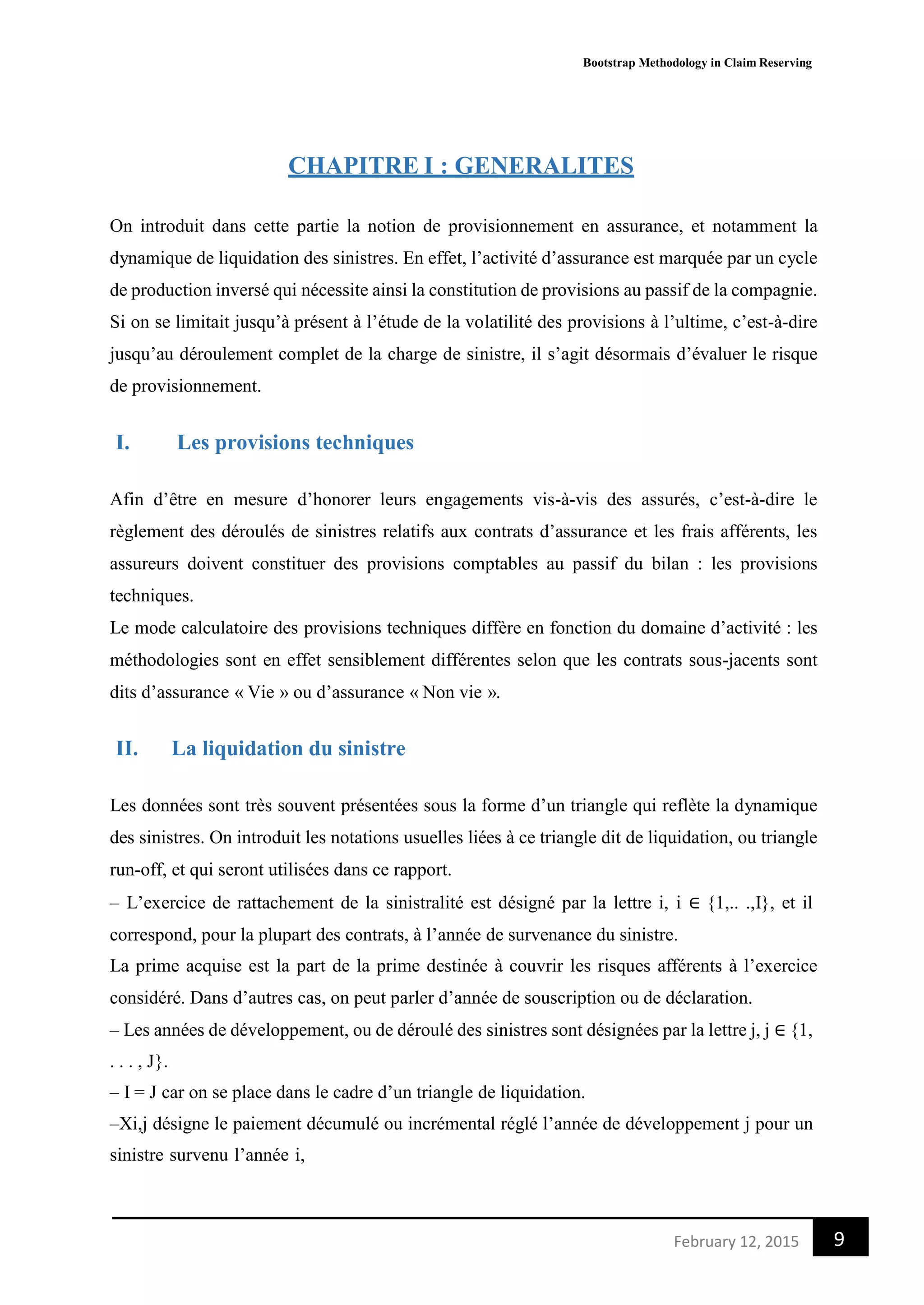 Bootstrap Methodology in Claim Reserving
9February 12, 2015
CHAPITRE I : GENERALITES
On introduit dans cette partie la notion de provisionnement en assurance, et notamment la
dynamique de liquidation des sinistres. En effet, l’activité d’assurance est marquée par un cycle
de production inversé qui nécessite ainsi la constitution de provisions au passif de la compagnie.
Si on se limitait jusqu’à présent à l’étude de la volatilité des provisions à l’ultime, c’est-à-dire
jusqu’au déroulement complet de la charge de sinistre, il s’agit désormais d’évaluer le risque
de provisionnement.
I. Les provisions techniques
Afin d’être en mesure d’honorer leurs engagements vis-à-vis des assurés, c’est-à-dire le
règlement des déroulés de sinistres relatifs aux contrats d’assurance et les frais afférents, les
assureurs doivent constituer des provisions comptables au passif du bilan : les provisions
techniques.
Le mode calculatoire des provisions techniques diffère en fonction du domaine d’activité : les
méthodologies sont en effet sensiblement différentes selon que les contrats sous-jacents sont
dits d’assurance « Vie » ou d’assurance « Non vie ».
II. La liquidation du sinistre
Les données sont très souvent présentées sous la forme d’un triangle qui reflète la dynamique
des sinistres. On introduit les notations usuelles liées à ce triangle dit de liquidation, ou triangle
run-off, et qui seront utilisées dans ce rapport.
– L’exercice de rattachement de la sinistralité est désigné par la lettre i, i ∈ {1,.. .,I}, et il
correspond, pour la plupart des contrats, à l’année de survenance du sinistre.
La prime acquise est la part de la prime destinée à couvrir les risques afférents à l’exercice
considéré. Dans d’autres cas, on peut parler d’année de souscription ou de déclaration.
– Les années de développement, ou de déroulé des sinistres sont désignées par la lettre j, j ∈ {1,
. . . , J}.
– I = J car on se place dans le cadre d’un triangle de liquidation.
–Xi,j désigne le paiement décumulé ou incrémental réglé l’année de développement j pour un
sinistre survenu l’année i,
 