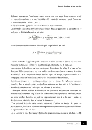 Bootstrap Methodology in Claim Reserving
11February 12, 2015
différence entre ce que l’on s’attend à payer au total pour cette année de survenance, à savoir
la charge ultime estimée, et ce que l’on a déjà réglé, c’est-à-dire le montant cumulé figurant sur
la dernière diagonale connue Ci,J−i+1.
Il existe différentes approches dans les méthodes de provisionnement.
Les méthodes liquidatives reposent sur des facteurs de développement fj et des cadences de
règlement pj définis de la manière suivante :
Il existe une correspondance entre ces deux types de paramètres. En effet
D’autres méthodes s’appuient quant à elles sur les ratios sinistres à primes, ou loss ratio.
Raisonner en termes de coût moyen constitue également un autre axe de méthodes.
Les triangles de liquidation ne sont pas toujours homogènes. En effet, il se peut qu’une
diagonale diffère des autres, ce qui peut traduire un changement dans le processus de gestion
des sinistres. Si un changement survient dans les lignes du triangle, le profil de risque de la
compagnie peut avoir été modifié à partir d’une certaine année de survenance.
Des sinistres dits graves peuvent également être observés à travers des règlements importants
singuliers dans le triangle. Ainsi, un triangle ne ressemble pas à un autre et il s’agit toujours
d’étudier les données avant d’appliquer une méthode en particulier.
D’autre part, certaines branches d’assurance ont des spécificités. En particulier, les sinistres des
branches à développement long, c’est-à-dire les branches où les règlements s’effectuent pendant
un grand nombre d’années, ne sont pas nécessairement clos à la fin des J années de
développement présentées dans le triangle de liquidation.
C’est pourquoi l’actuaire peut trouver intéressant d’insérer un facteur de queue de
développement, à savoir un facteur de développement supplémentaire qui permettrait d’assurer
la liquidation totale des sinistres.
On se place par la suite dans le cadre de triangles de paiements de sinistres et à la date 31/12/I.
 