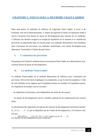 Bootstrap Methodology in Claim Reserving
13February 12, 2015
CHAPITRE 2 : FOCUS SUR LA METHODE CHAIN LADDER
Dans cette partie, les méthodes de référence de l’approche Chain Ladder, à savoir et du
bootstrap, sont tout d’abord présentées. L’impact du jugement d’expert est également étudié à
travers l’insertion d’un facteur de queue de développement dans chacune de ces méthodes.
L’influence des données exogènes au triangle de liquidation sur le montant et la volatilité des
provisions est approfondie dans un second temps. Les méthodes déterministes sont introduites
pour l’estimation des provisions. Les méthodes stochastiques sont ensuite développées pour
déterminer l’incertitude à l’ultime des provisions.
I. L’estimation des provisions
On présente tout d’abord la méthode de provisionnement Chain Ladder et la détermination d’un
éventuel facteur de queue de développement.
II. La méthode Chain-Ladder
La méthode Chain-Ladder est la méthode déterministe de référence pour l’estimation des
provisions. Elle est très facile à appliquer et à comprendre, ce qui la rend très populaire. L’idée
de cette méthode est de supposer que la liquidation future est similaire à la liquidation passée.
Les hypothèses du modèle sont les suivantes :
– les règlements incrémentaux sont indépendants par année de survenance,
– les années de développement sont les variables explicatives du comportement des sinistres
futurs
Le déroulement des règlements est régi par des facteurs de développement strictement positifs
fj , j ∈ {1, . . . , J – 1}, qui ne dépendent que de l’année de développement j. Ces facteurs sont
tels que :
E[Ci,j |Ci,1, . . . , Ci,j−1] = fj−1 × Ci,j−1 pour i et j ∈ {2, . . . , J}.
Les facteurs de développement fj sont estimés par :
 