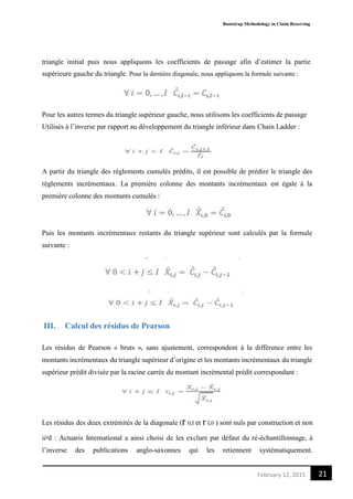 Bootstrap Methodology in Claim Reserving
21February 12, 2015
triangle initial puis nous appliquons les coefficients de passage afin d’estimer la partie
supérieure gauche du triangle. Pour la dernière diagonale, nous appliquons la formule suivante :
Pour les autres termes du triangle supérieur gauche, nous utilisons les coefficients de passage
Utilisés à l’inverse par rapport au développement du triangle inférieur dans Chain Ladder :
A partir du triangle des règlements cumulés prédits, il est possible de prédire le triangle des
règlements incrémentaux. La première colonne des montants incrémentaux est égale à la
première colonne des montants cumulés :
Puis les montants incrémentaux restants du triangle supérieur sont calculés par la formule
suivante :
III. Calcul des résidus de Pearson
Les résidus de Pearson « bruts », sans ajustement, correspondent à la différence entre les
montants incrémentaux du triangle supérieur d’origine et les montants incrémentaux du triangle
supérieur prédit divisée par la racine carrée du montant incrémental prédit correspondant :
Les résidus des deux extrémités de la diagonale (r 0,I et r I,0 ) sont nuls par construction et non
iiᵖd : Actuaris International a ainsi choisi de les exclure par défaut du ré-échantillonnage, à
l’inverse des publications anglo-saxonnes qui les retiennent systématiquement.
 