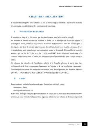 Bootstrap Methodology in Claim Reserving
26February 12, 2015
CHAPITRE 4 : REALISATION
L’objectif de cette partie est d’obtenir à la fois la provision pour sinistres à payer sur la branche
d’assurance n considérée pour les compagnies d’assurance.
I. Présentations des données
Il sera tout au long de ce document que les données sont sous la forme d'un triangle.
La méthode à d'autres formes de données. L'année où la politique est écrit sera appelé la
souscription année, année de l'accident ou de l'année de l'entreprise. Dans les années après la
politique a été écrit la société peut recevoir des réclamations liées à cette politique, et Les
revendications sont indexés par leur entreprise année et le retard. L'ensemble de données
suivant, qui est tiré de Taylor et Ashe (1983) sera USSD à titre illustratif application. Ces
données sont fournies sous la forme des revendications supplémentaires pour chaque année de
retard.
On dispose de triangles de liquidation relatifs à la branche obtenus à partir des états
réglementaires de deux compagnies d’assurance « Commar » & « al maghrebia » assurance .
Ces triangles concernent les années de survenance 2004. Et qui présente des données ‘Maladie
CUMUL’ , ‘Auto Materiel Non CUMUL’ et ‘Auto Corporel Non CUMUL’.
II. Outils
Les principaux outils informatiques à notre disposition sont de 2 types :
- un tableur : Excel
- un logiciel statistique : R
Notre outil principal sera plus particulièrement R car de par sa puissance et ses fonctionnalités
diverses, il nous permet d’effectuer tous types de calculs sur un volume de données important.
 