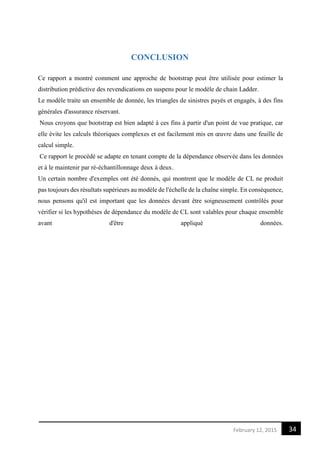 34February 12, 2015
CONCLUSION
Ce rapport a montré comment une approche de bootstrap peut être utilisée pour estimer la
distribution prédictive des revendications en suspens pour le modèle de chain Ladder.
Le modèle traite un ensemble de donnée, les triangles de sinistres payés et engagés, à des fins
générales d'assurance réservant.
Nous croyons que bootstrap est bien adapté à ces fins à partir d'un point de vue pratique, car
elle évite les calculs théoriques complexes et est facilement mis en œuvre dans une feuille de
calcul simple.
Ce rapport le procédé se adapte en tenant compte de la dépendance observée dans les données
et à le maintenir par ré-échantillonnage deux à deux.
Un certain nombre d'exemples ont été donnés, qui montrent que le modèle de CL ne produit
pas toujours des résultats supérieurs au modèle de l'échelle de la chaîne simple. En conséquence,
nous pensons qu'il est important que les données devant être soigneusement contrôlés pour
vérifier si les hypothèses de dépendance du modèle de CL sont valables pour chaque ensemble
avant d'être appliqué données.
 