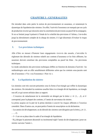 Bootstrap Methodology in Claim Reserving
9February 12, 2015
CHAPITRE I : GENERALITES
On introduit dans cette partie la notion de provisionnement en assurance, et notamment la
dynamique de liquidation des sinistres. En effet, l’activité d’assurance est marquée par un cycle
de production inversé qui nécessite ainsi la constitution de provisions au passif de la compagnie.
Si on se limitait jusqu’à présent à l’étude de la volatilité des provisions à l’ultime, c’est-à-dire
jusqu’au déroulement complet de la charge de sinistre, il s’agit désormais d’évaluer le risque
de provisionnement.
I. Les provisions techniques
Afin d’être en mesure d’honorer leurs engagements vis-à-vis des assurés, c’est-à-dire le
règlement des déroulés de sinistres relatifs aux contrats d’assurance et les frais afférents, les
assureurs doivent constituer des provisions comptables au passif du bilan : les provisions
techniques.
Le mode calculatoire des provisions techniques diffère en fonction du domaine d’activité : les
méthodologies sont en effet sensiblement différentes selon que les contrats sous-jacents sont
dits d’assurance « Vie » ou d’assurance « Non vie ».
II. La liquidation du sinistre
Les données sont très souvent présentées sous la forme d’un triangle qui reflète la dynamique
des sinistres. On introduit les notations usuelles liées à ce triangle dit de liquidation, ou triangle
run-off, et qui seront utilisées dans ce rapport.
– L’exercice de rattachement de la sinistralité est désigné par la lettre i, i ∈ {1,.. .,I}, et il
correspond, pour la plupart des contrats, à l’année de survenance du sinistre.
La prime acquise est la part de la prime destinée à couvrir les risques afférents à l’exercice
considéré. Dans d’autres cas, on peut parler d’année de souscription ou de déclaration.
– Les années de développement, ou de déroulé des sinistres sont désignées par la lettre j, j ∈ {1,
. . . , J}.
– I = J car on se place dans le cadre d’un triangle de liquidation.
–Xi,j désigne le paiement décumulé ou incrémental réglé l’année de développement j pour un
sinistre survenu l’année i,
 
