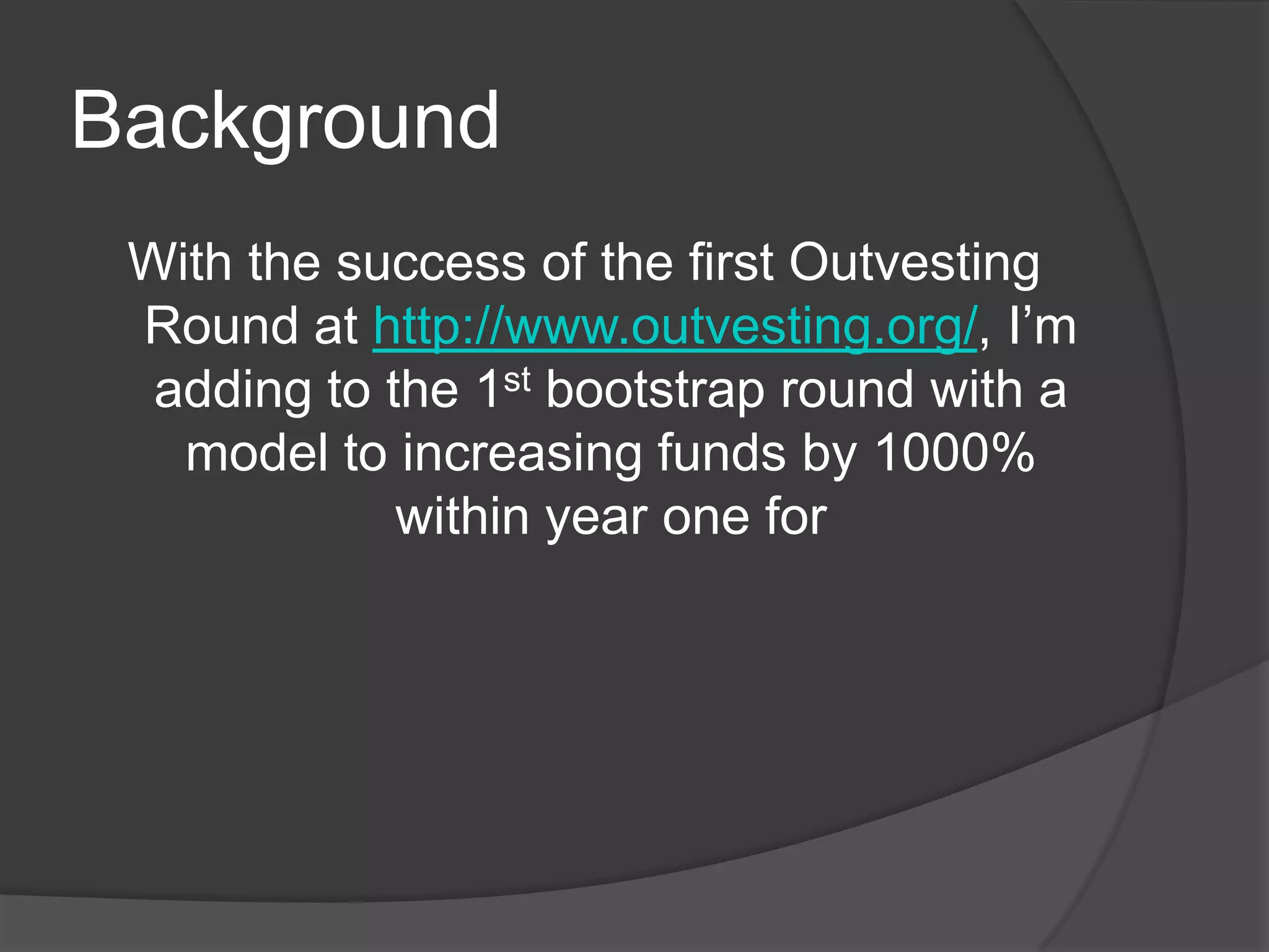 BackgroundWith the success of the first Outvesting Round at http://www.outvesting.org/, I’m adding to the 1st bootstrap round with a model to increasing funds by 1000% within year one for