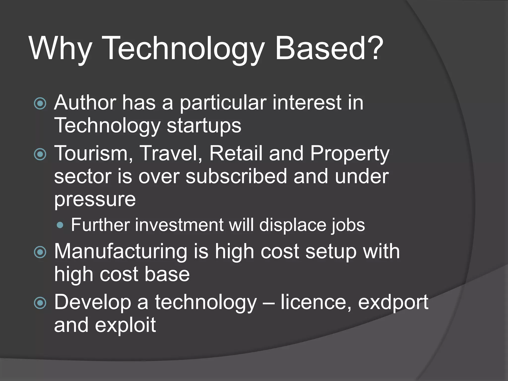 Why Technology Based?Author has a particular interest in Technology startupsTourism, Travel, Retail and Property sector is over subscribed and under pressureFurther investment will displace jobsManufacturing is high cost setup with high cost baseDevelop a technology – licence, exdport and exploit