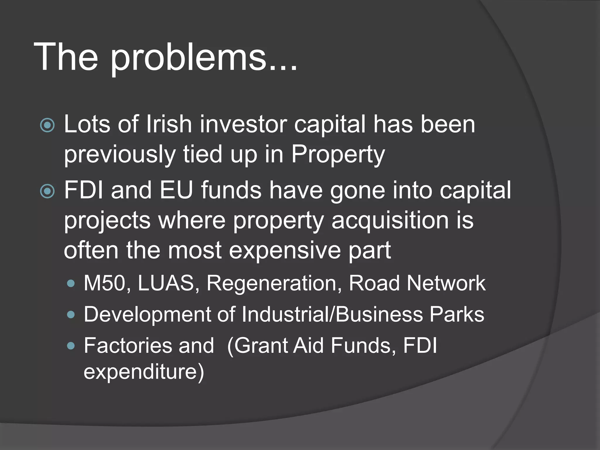 The problems...Lots of Irish investor capital has been previously tied up in PropertyFDI and EU funds have gone into capital projects where property acquisition is often the most expensive partM50, LUAS, Regeneration, Road NetworkDevelopment of Industrial/Business ParksFactories and  (Grant Aid Funds, FDI expenditure)