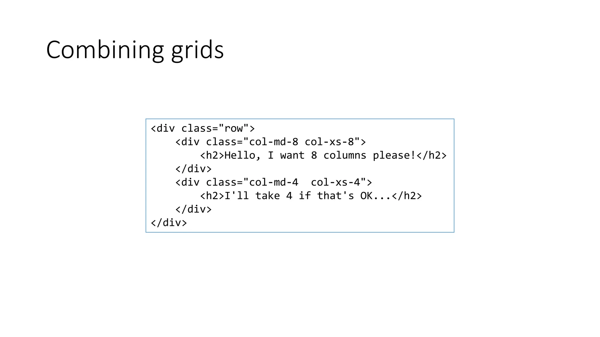 Combining grids
<div class="row">
<div class="col-md-8 col-xs-8">
<h2>Hello, I want 8 columns please!</h2>
</div>
<div class="col-md-4 col-xs-4">
<h2>I'll take 4 if that's OK...</h2>
</div>
</div>
 
