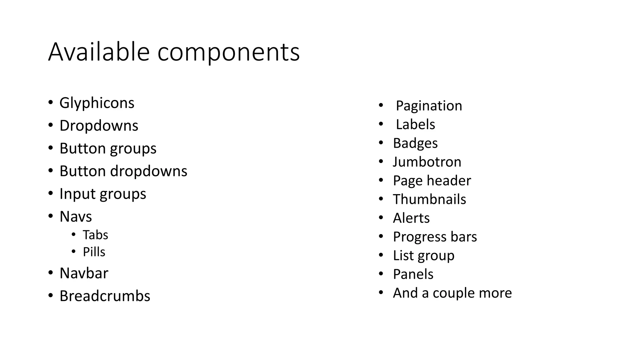 Available components
• Glyphicons
• Dropdowns
• Button groups
• Button dropdowns
• Input groups
• Navs
• Tabs
• Pills
• Navbar
• Breadcrumbs
• Pagination
• Labels
• Badges
• Jumbotron
• Page header
• Thumbnails
• Alerts
• Progress bars
• List group
• Panels
• And a couple more
 