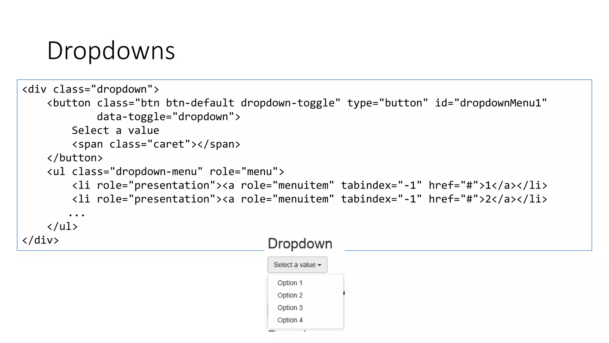 Dropdowns
<div class="dropdown">
<button class="btn btn-default dropdown-toggle" type="button" id="dropdownMenu1"
data-toggle="dropdown">
Select a value
<span class="caret"></span>
</button>
<ul class="dropdown-menu" role="menu">
<li role="presentation"><a role="menuitem" tabindex="-1" href="#">1</a></li>
<li role="presentation"><a role="menuitem" tabindex="-1" href="#">2</a></li>
...
</ul>
</div>
 
