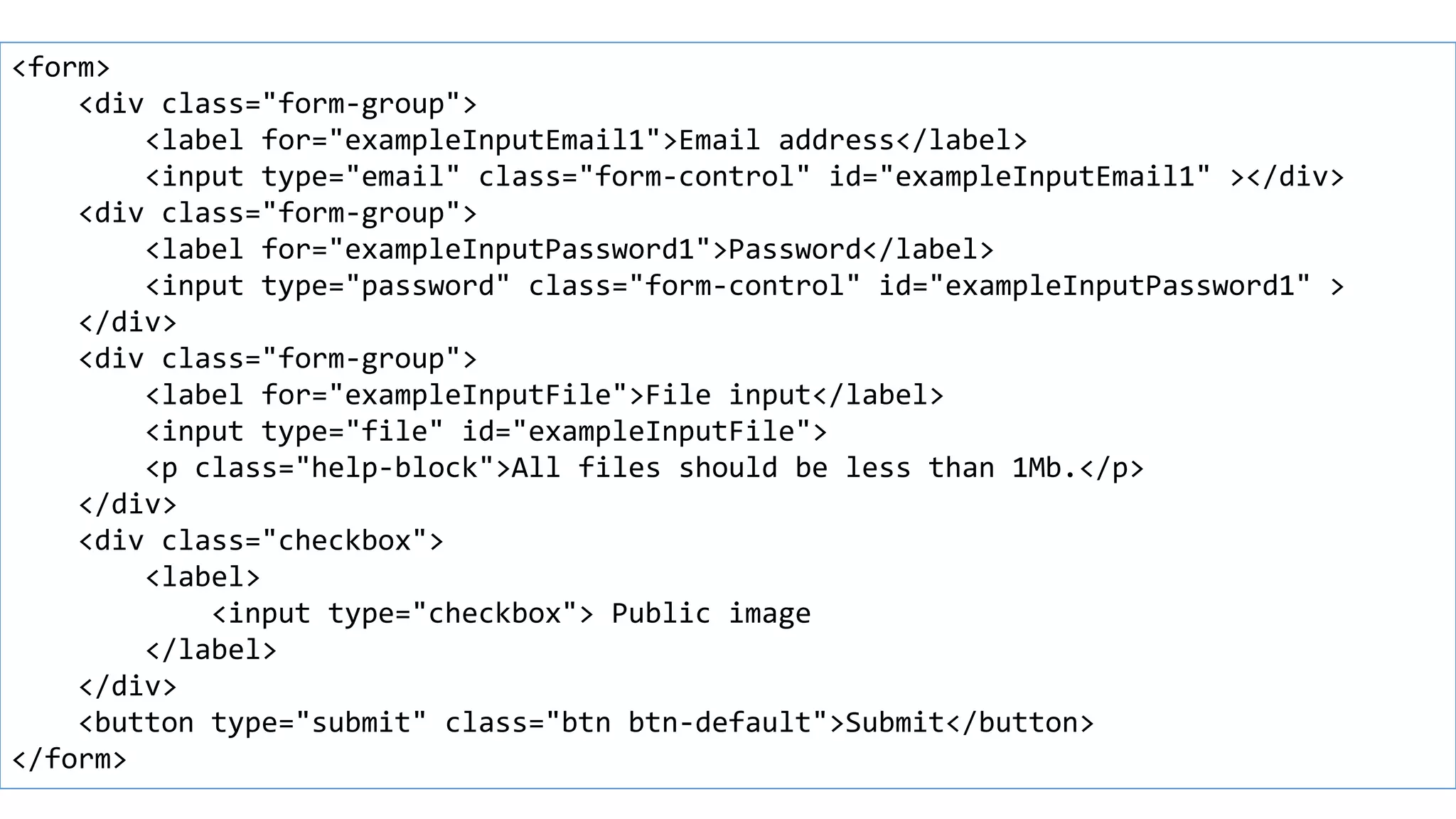 Form example
<form>
<div class="form-group">
<label for="exampleInputEmail1">Email address</label>
<input type="email" class="form-control" id="exampleInputEmail1" ></div>
<div class="form-group">
<label for="exampleInputPassword1">Password</label>
<input type="password" class="form-control" id="exampleInputPassword1" >
</div>
<div class="form-group">
<label for="exampleInputFile">File input</label>
<input type="file" id="exampleInputFile">
<p class="help-block">All files should be less than 1Mb.</p>
</div>
<div class="checkbox">
<label>
<input type="checkbox"> Public image
</label>
</div>
<button type="submit" class="btn btn-default">Submit</button>
</form>
 