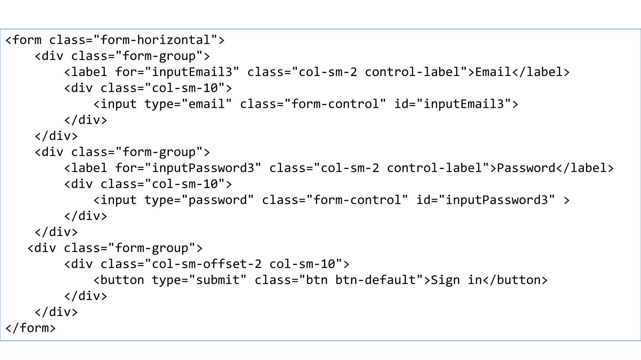 Horizontal forms
<form class="form-horizontal">
<div class="form-group">
<label for="inputEmail3" class="col-sm-2 control-label">Email</label>
<div class="col-sm-10">
<input type="email" class="form-control" id="inputEmail3">
</div>
</div>
<div class="form-group">
<label for="inputPassword3" class="col-sm-2 control-label">Password</label>
<div class="col-sm-10">
<input type="password" class="form-control" id="inputPassword3" >
</div>
</div>
<div class="form-group">
<div class="col-sm-offset-2 col-sm-10">
<button type="submit" class="btn btn-default">Sign in</button>
</div>
</div>
</form>
 
