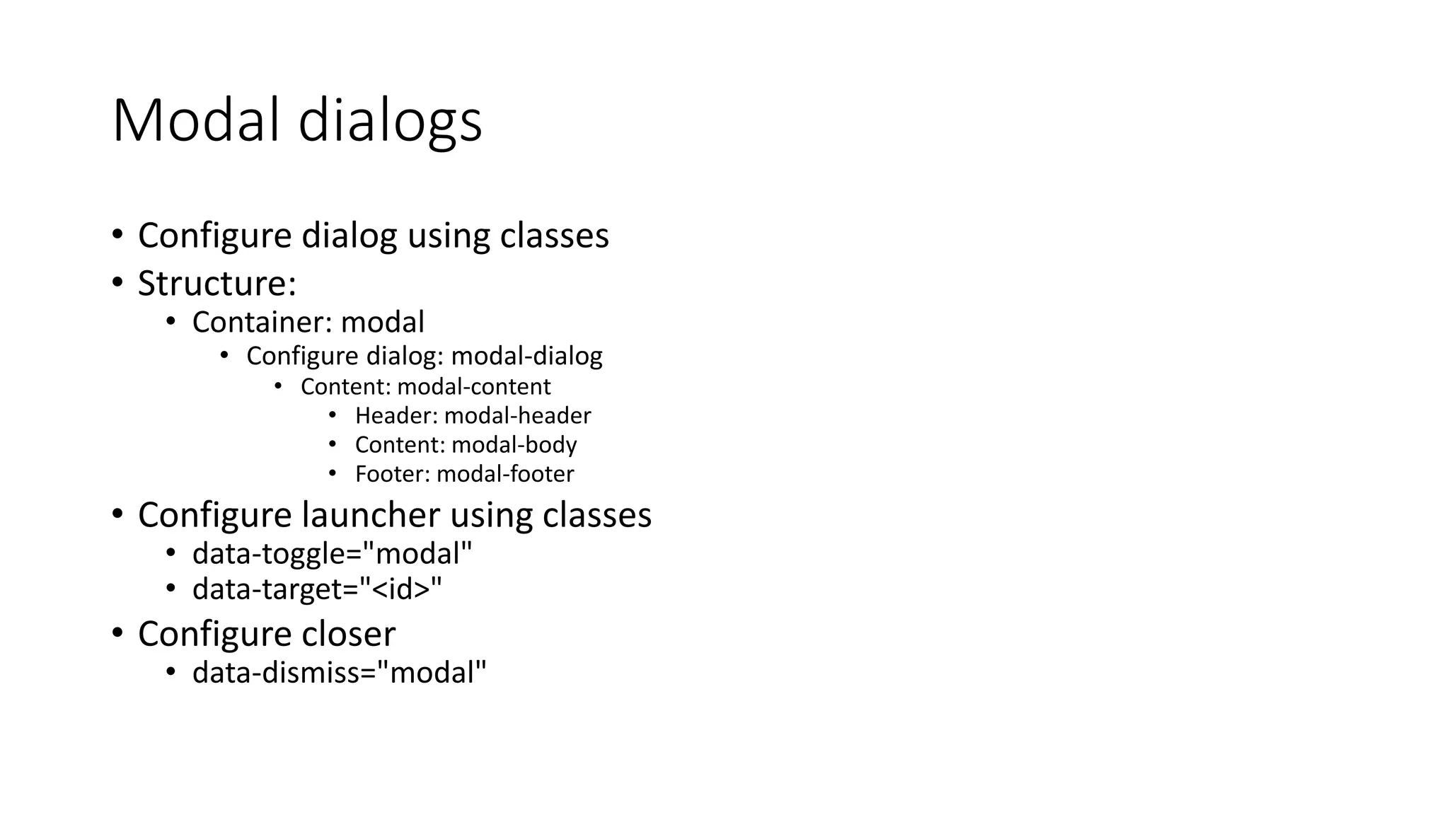 Modal dialogs
• Configure dialog using classes
• Structure:
• Container: modal
• Configure dialog: modal-dialog
• Content: modal-content
• Header: modal-header
• Content: modal-body
• Footer: modal-footer
• Configure launcher using classes
• data-toggle="modal"
• data-target="<id>"
• Configure closer
• data-dismiss="modal"
 