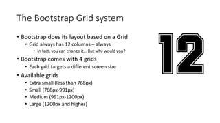 The Bootstrap Grid system
• Bootstrap does its layout based on a Grid
• Grid always has 12 columns – always
• In fact, you can change it… But why would you?
• Bootstrap comes with 4 grids
• Each grid targets a different screen size
• Available grids
• Extra small (less than 768px)
• Small (768px-991px)
• Medium (991px-1200px)
• Large (1200px and higher)
 