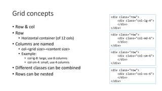 Grid concepts
• Row & col
• Row
• Horizontal container (of 12 cols)
• Columns are named
• col-<grid size>-<content size>
• Example:
• col-lg-8: large, use 8 columns
• col-sm-4: small, use 4 columns
• Different classes can be combined
• Rows can be nested
<div class="row">
<div class="col-md-6">
</div>
</div>
<div class="row">
<div class="col-lg-4">
</div>
</div>
<div class="row">
<div class="col-xs-6">
</div>
</div>
<div class="row">
<div class="col-sm-6">
</div>
</div>
 