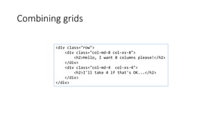 Combining grids
<div class="row">
<div class="col-md-8 col-xs-8">
<h2>Hello, I want 8 columns please!</h2>
</div>
<div class="col-md-4 col-xs-4">
<h2>I'll take 4 if that's OK...</h2>
</div>
</div>
 