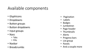 Available components
• Glyphicons
• Dropdowns
• Button groups
• Button dropdowns
• Input groups
• Navs
• Tabs
• Pills
• Navbar
• Breadcrumbs
• Pagination
• Labels
• Badges
• Jumbotron
• Page header
• Thumbnails
• Alerts
• Progress bars
• List group
• Panels
• And a couple more
 