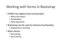 Working with forms in Bootstrap
• HTML5 has added more functionality
• Many new inputs
• Placeholders
• Extra arguments
• Bootstrap can be used to enhance functionality
• Display forms vertically
• Main classes
• form-group
• form-control
 