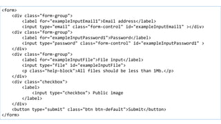 Form example
<form>
<div class="form-group">
<label for="exampleInputEmail1">Email address</label>
<input type="email" class="form-control" id="exampleInputEmail1" ></div>
<div class="form-group">
<label for="exampleInputPassword1">Password</label>
<input type="password" class="form-control" id="exampleInputPassword1" >
</div>
<div class="form-group">
<label for="exampleInputFile">File input</label>
<input type="file" id="exampleInputFile">
<p class="help-block">All files should be less than 1Mb.</p>
</div>
<div class="checkbox">
<label>
<input type="checkbox"> Public image
</label>
</div>
<button type="submit" class="btn btn-default">Submit</button>
</form>
 