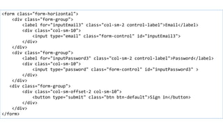 Horizontal forms
<form class="form-horizontal">
<div class="form-group">
<label for="inputEmail3" class="col-sm-2 control-label">Email</label>
<div class="col-sm-10">
<input type="email" class="form-control" id="inputEmail3">
</div>
</div>
<div class="form-group">
<label for="inputPassword3" class="col-sm-2 control-label">Password</label>
<div class="col-sm-10">
<input type="password" class="form-control" id="inputPassword3" >
</div>
</div>
<div class="form-group">
<div class="col-sm-offset-2 col-sm-10">
<button type="submit" class="btn btn-default">Sign in</button>
</div>
</div>
</form>
 