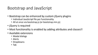 Bootstrap and JavaScript
• Bootstrap can be enhanced by custom jQuery plugins
• Individual JavaScript file per functionality
• All at once via bootstrap.js (or bootstrap.min.js)
• jQuery is required
• Most functionality is enabled by adding attributes and classes!!
• Available extensions
• Modal dialogs
• Alerts
• Dropdowns
• Tab
 