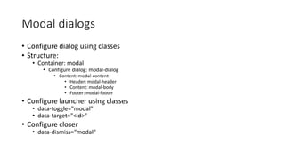 Modal dialogs
• Configure dialog using classes
• Structure:
• Container: modal
• Configure dialog: modal-dialog
• Content: modal-content
• Header: modal-header
• Content: modal-body
• Footer: modal-footer
• Configure launcher using classes
• data-toggle="modal"
• data-target="<id>"
• Configure closer
• data-dismiss="modal"
 