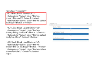 <div class="container">
<h2>Block Level Buttons</h2>
<button type="button" class="btn btn-
primary btn-block">Button 1</button>
<button type="button" class="btn btn-default
btn-block">Button 2</button>
<h2>Large Block Level Buttons</h2>
<button type="button" class="btn btn-
primary btn-lg btn-block">Button 1</button>
<button type="button" class="btn btn-default
btn-lg btn-block">Button 2</button>
<h2>Small Block Level Buttons</h2>
<button type="button" class="btn btn-
primary btn-sm btn-block">Button 1</button>
<button type="button" class="btn btn-default
btn-sm btn-block">Button 2</button>
</div>
 