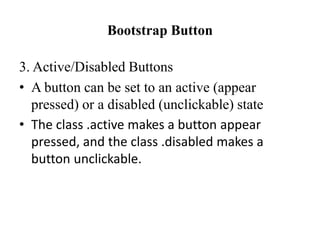 Bootstrap Button
3. Active/Disabled Buttons
• A button can be set to an active (appear
pressed) or a disabled (unclickable) state
• The class .active makes a button appear
pressed, and the class .disabled makes a
button unclickable.
 