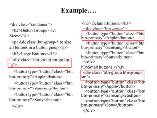 Example….
<div class="container">
<h2>Button Groups - Set
Sizes</h2>
<p>Add class .btn-group-* to size
all buttons in a button group.</p>
<h3>Large Buttons:</h3>
<div class="btn-group btn-group-
lg">
<button type="button" class="btn
btn-primary">Apple</button>
<button type="button" class="btn
btn-primary">Samsung</button>
<button type="button" class="btn
btn-primary">Sony</button>
</div>
<h3>Default Buttons:</h3>
<div class="btn-group">
<button type="button" class="btn
btn-primary">Apple</button>
<button type="button" class="btn
btn-primary">Samsung</button>
<button type="button" class="btn
btn-primary">Sony</button>
</div>
h3>Small Buttons:</h3>
<div class="btn-group btn-group-
sm">
<button type="button" class="btn
btn-primary">Apple</button>
<button type="button" class="btn
btn-primary">Samsung</button>
<button type="button" class="btn
btn-primary">Sony</button>
</div>
 