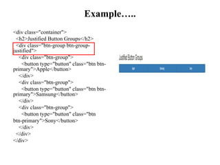 Example…..
<div class="container">
<h2>Justified Button Groups</h2>
<div class="btn-group btn-group-
justified">
<div class="btn-group">
<button type="button" class="btn btn-
primary">Apple</button>
</div>
<div class="btn-group">
<button type="button" class="btn btn-
primary">Samsung</button>
</div>
<div class="btn-group">
<button type="button" class="btn
btn-primary">Sony</button>
</div>
</div>
</div>
 