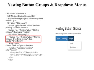 Nesting Button Groups & Dropdown Menus
<div class="container">
<h2>Nesting Button Groups</h2>
<p>Nest button groups to create drop down
menus:</p>
<div class="btn-group">
<button type="button" class="btn btn-
primary">Apple</button>
<button type="button" class="btn btn-
primary">Samsung</button>
<div class="btn-group">
<button type="button" class="btn btn-
primary dropdown-toggle" data-
toggle="dropdown">
Sony <span
class="caret"></span></button>
<ul class="dropdown-menu"
role="menu">
<li><a href="#">Tablet</a></li>
<li><a href="#">Smartphone</a></li>
</ul>
</div>
 