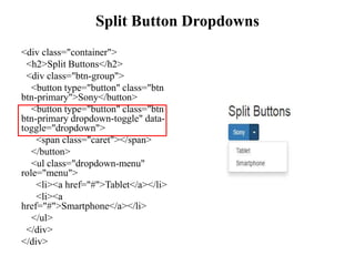 Split Button Dropdowns
<div class="container">
<h2>Split Buttons</h2>
<div class="btn-group">
<button type="button" class="btn
btn-primary">Sony</button>
<button type="button" class="btn
btn-primary dropdown-toggle" data-
toggle="dropdown">
<span class="caret"></span>
</button>
<ul class="dropdown-menu"
role="menu">
<li><a href="#">Tablet</a></li>
<li><a
href="#">Smartphone</a></li>
</ul>
</div>
</div>
 