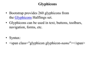 Glyphicons
• Bootstrap provides 260 glyphicons from
the Glyphicons Halflings set.
• Glyphicons can be used in text, buttons, toolbars,
navigation, forms, etc.
• Syntax:
• <span class="glyphicon glyphicon-name"></span>
 