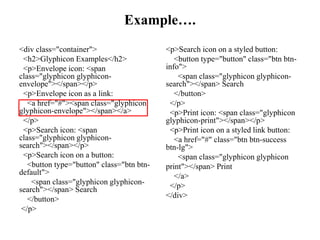 Example….
<div class="container">
<h2>Glyphicon Examples</h2>
<p>Envelope icon: <span
class="glyphicon glyphicon-
envelope"></span></p>
<p>Envelope icon as a link:
<a href="#"><span class="glyphicon
glyphicon-envelope"></span></a>
</p>
<p>Search icon: <span
class="glyphicon glyphicon-
search"></span></p>
<p>Search icon on a button:
<button type="button" class="btn btn-
default">
<span class="glyphicon glyphicon-
search"></span> Search
</button>
</p>
<p>Search icon on a styled button:
<button type="button" class="btn btn-
info">
<span class="glyphicon glyphicon-
search"></span> Search
</button>
</p>
<p>Print icon: <span class="glyphicon
glyphicon-print"></span></p>
<p>Print icon on a styled link button:
<a href="#" class="btn btn-success
btn-lg">
<span class="glyphicon glyphicon
print"></span> Print
</a>
</p>
</div>
 